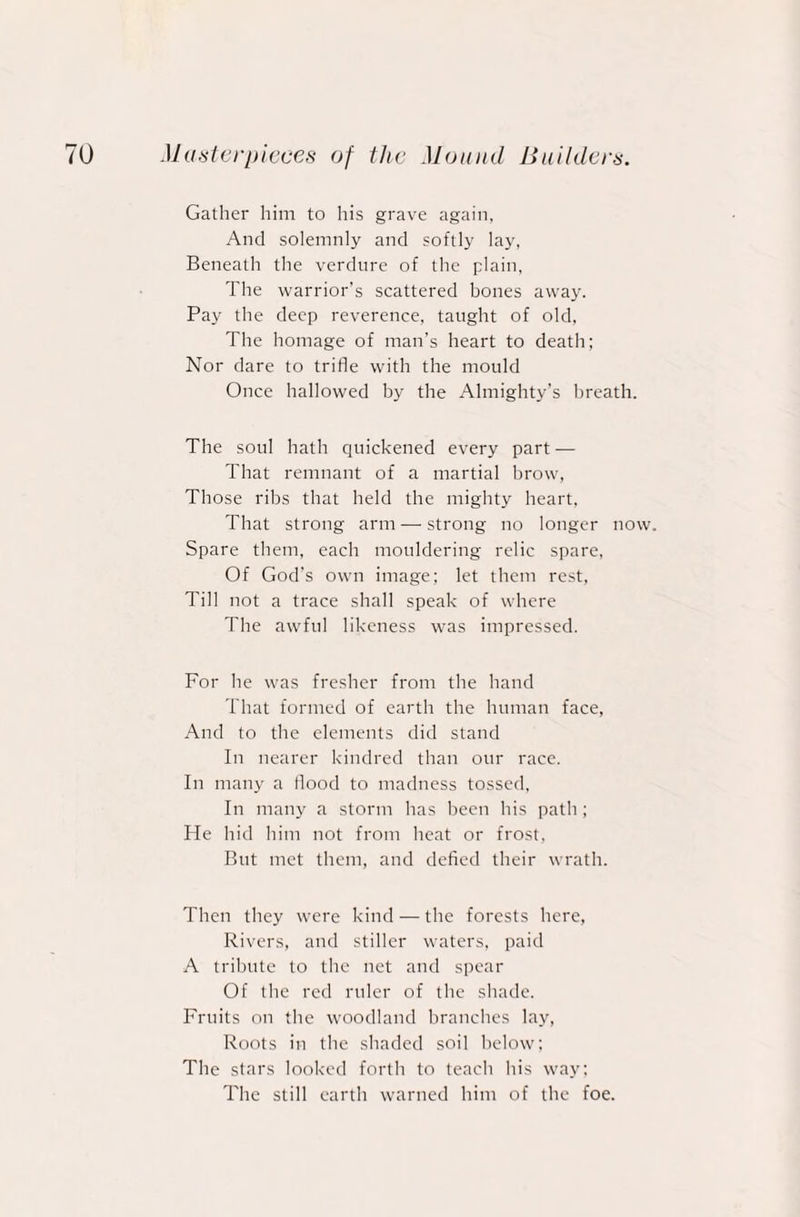 Gather him to his grave again, And solemnly and softly lay, Beneath the verdure of the plain, The warrior’s scattered bones away. Pay the deep reverence, taught of old, The homage of man’s heart to death; Nor dare to trifle with the mould Once hallowed by the Almighty’s breath. The soul hath quickened every part — That remnant of a martial brow, Those ribs that held the mighty heart, That strong arm —strong no longer now. Spare them, each mouldering relic spare, Of God's own image; let them rest, Till not a trace shall speak of where The awful likeness was impressed. For he was fresher from the hand That formed of earth the human face, And to the elements did stand In nearer kindred than our race. In many a flood to madness tossed, In many a storm has been his path; He hid him not from heat or frost, But met them, and defied their wrath. Then they were kind — the forests here, Rivers, and stiller waters, paid A tribute to the net and spear Of the red ruler of the shade. Fruits on the woodland branches lay, Roots in the shaded soil below; The stars looked forth to teach his way; The still earth warned him of the foe.
