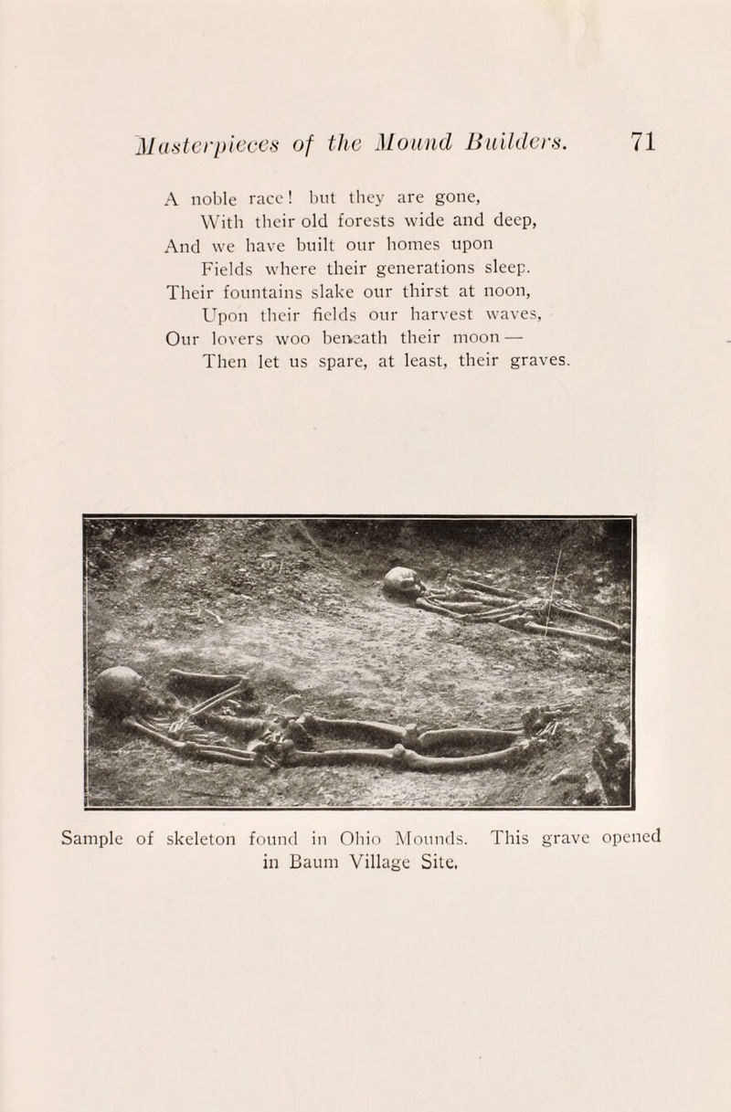 A noble race! but they are gone, With their old forests wide and deep, And we have built our homes upon Fields where their generations sleep. Their fountains slake our thirst at noon, Upon their fields our harvest waves, Our lovers woo beneath their moon — Then let us spare, at least, their graves. Sample of skeleton found in Ohio Mounds. This grave opened in Baum Village Site.