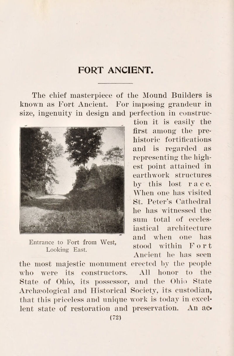 FORT ANCIENT The chief masterpiece of the Mound Builders is known as Fort Ancient. For imposing grandeur in size, ingenuity in design and perfection in construc¬ tion it is easily the first among the pre¬ historic fortifications and is regarded as representing the high¬ est point attained in earthwork structures bv this lost r a c e. When one has visited ►St. Peter’s Cathedral he has witnessed the sum total of eccles¬ iastical architecture and when one has stood within F o r t Ancient he has seen the most majestic monument erected by the people who were its constructors. All honor to the State of Ohio, its possessor, and the Ohio State Archaeological and Historical Society, its custodian, that this priceless and unique work is today in excel¬ lent state of restoration and preservation. An ac*