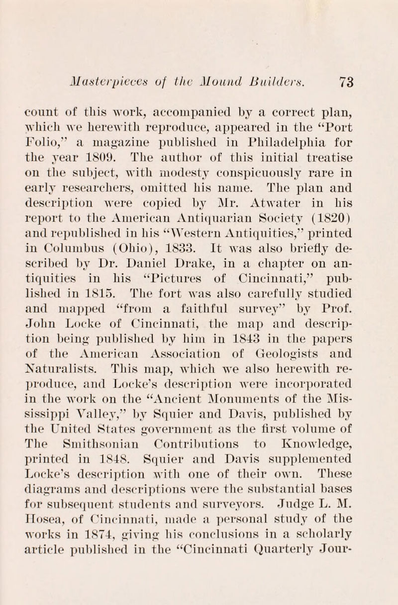 count of this work, accompanied by a correct plan, which we herewith reproduce, appeared in the “Port Folio,” a magazine published in Philadelphia for the year 1809. The author of this initial treatise on the subject, with modesty conspicuously rare in early researchers, omitted his name. The plan and description were copied by Mr. Atwater in his report to the American Antiquarian Society (1820 ) and republished in his “Western Antiquities,” printed in Columbus (Ohio), 1833. It was also briefly de¬ scribed by Dr. Daniel Drake, in a chapter on an¬ tiquities in his “Pictures of Cincinnati,” pub¬ lished in 1815. The fort was also carefully studied and mapped “from a faithful survey” by Prof. John Locke of Cincinnati, the map and descrip¬ tion being published by him in 1813 in the papers of the American Association of Geologists and Naturalists. This map, which wTe also herewith re¬ produce, and Locke’s description were incorporated in the wrork on the “Ancient Monuments of the Mis¬ sissippi Valley,” by Squier and Davis, published by the United States government as the first volume of The Smithsonian Contributions to Knowledge, printed in 1818. Squier and Davis supplemented Locke’s description with one of their own. These diagrams and descriptions wrere the substantial bases for subsequent students and surveyors. Judge L. M. Ilosea, of Cincinnati, made a personal study of the works in 1871, giving his conclusions in a scholarly article published in the “Cincinnati Quarterly Jour-