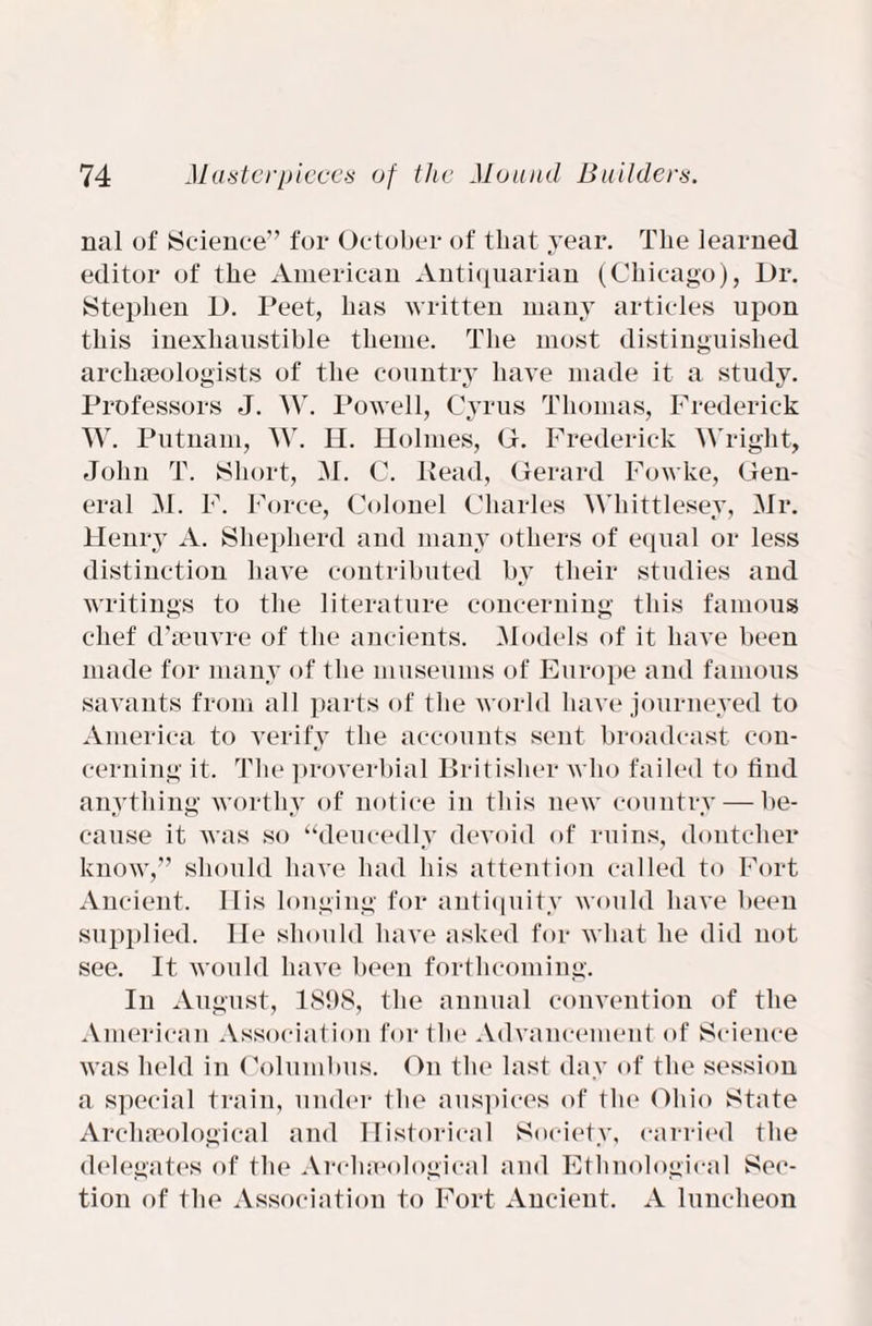 nal of Science” for October of that year. The learned editor of the American Antiquarian (Chicago), Dr. Stephen D. Peet, has written many articles upon this inexhaustible theme. The most distinguished archaeologists of the country have made it a study. Professors J. W. Powell, Cyrus Thomas, Frederick W. Putnam, W. H. Holmes, G. Frederick Wright, John T. Short, M. C. Head, Gerard Fowke, Gen¬ eral M. F. Force, Colonel Charles Whittlesey, Mr. Henry A. Shepherd and many others of equal or less distinction have contributed by their studies and writings to the literature concerning this famous chef d’aeuvre of the ancients. Models of it have been made for many of the museums of Europe and famous savants from all parts of the world have journeyed to America to verify the accounts sent broadcast con¬ cerning it. The proverbial Britisher who failed to find anything worthy of notice in this new country—be¬ cause it was so “deucedly devoid of ruins, dontcher know,” should have had his attention called to Fort Ancient. 11 is longing for antiquity would have been supplied, lie should have asked for what he did not see. It would have been forthcoming. In August, 1898, the annual convention of the American Association for the Advancement of Science was held in Columbus. On the last day of the session a special train, under the auspices of the1 Ohio State Archaeological and Historical Society, carried the delegates of the Archaeological and Ethnological Sec¬ tion of the Association to Fort Ancient. A luncheon