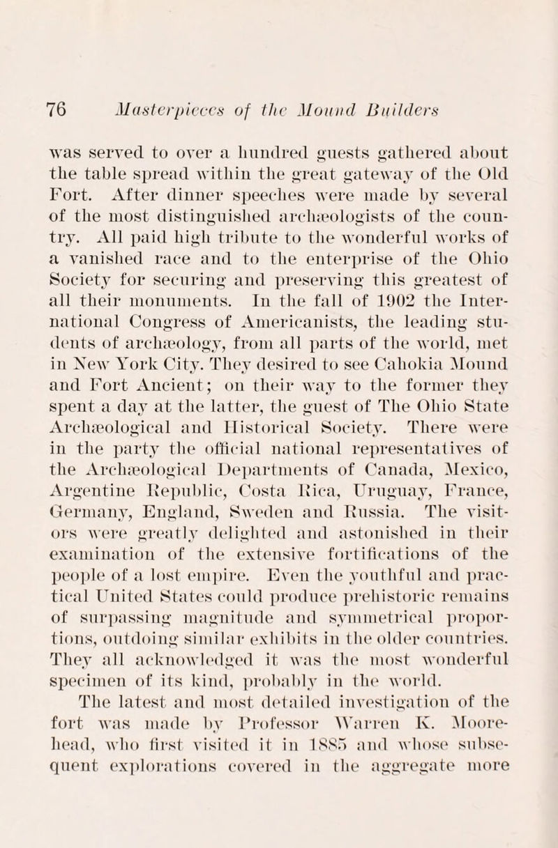 was served to over a hundred guests gathered about the table spread within the great gateway of the Old Fort. After dinner speeches were made by several of the most distinguished archaeologists of the coun¬ try. All paid high tribute to the wonderful works of a vanished race and to the enterprise of the Ohio Society for securing and preserving this greatest of all their monuments. In the fall of 1902 the Inter¬ national Congress of Americanists, the leading stu¬ dents of archaeology, from all parts of the world, met in New York City. They desired to see Cahokia Mound and Fort Ancient; on their way to the former they spent a day at the latter, the guest of The Ohio State Archaeological and Historical Society. There were in the party the official national representatives of the Archaeological Departments of Canada, Mexico, Argentine Republic, Costa Rica, Uruguay, France, Germany, England, Sweden and Russia. The visit¬ ors were greatly delighted and astonished in their examination of the extensive fortifications of the people of a lost empire. Even the youthful and prac¬ tical United States could produce prehistoric remains of surpassing magnitude and symmetrical propor¬ tions, outdoing similar exhibits in the older countries. They all acknowledged it was the most wonderful specimen of its kind, probably in tin1 world. The latest, and most detailed investigation of the fort was made by Professor Warren K. Moore- head, who first visited it in 1885 and whose subse¬ quent explorations covered in the aggregate more