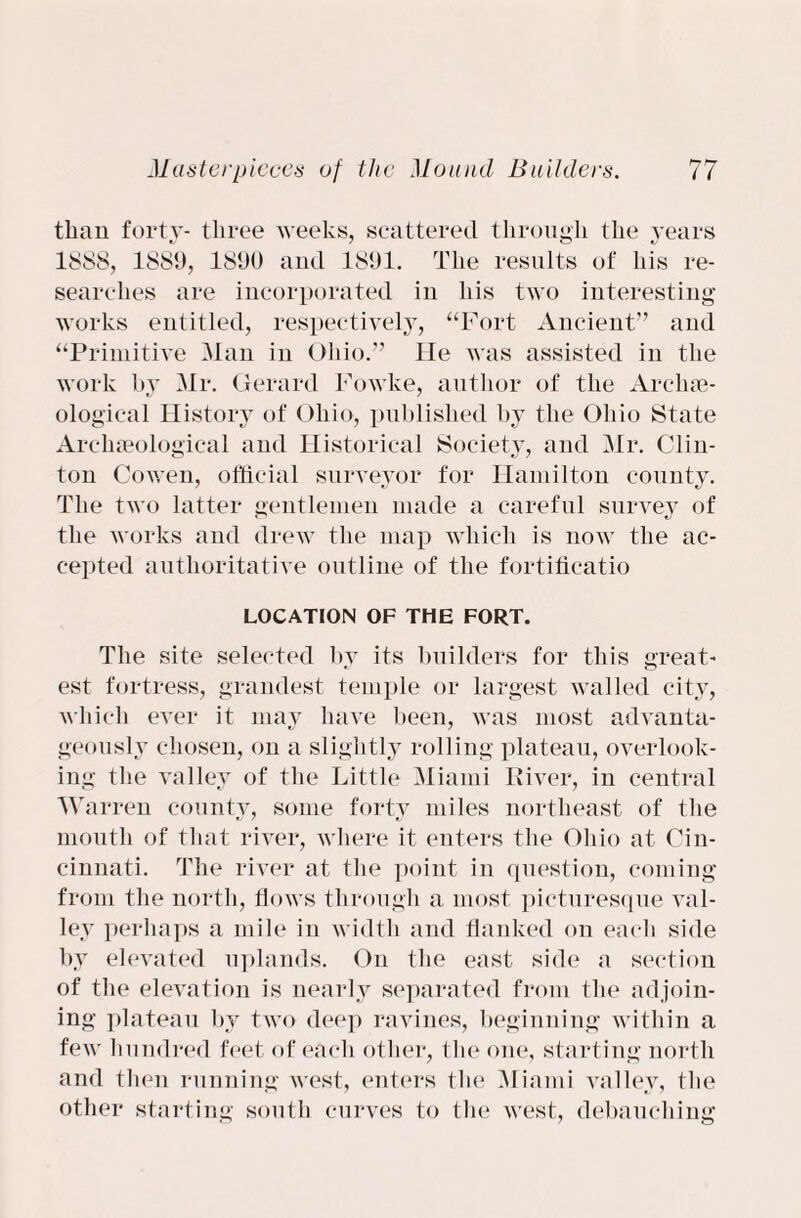 than forty- three weeks, scattered through the years 1888, 1889, 1890 and 1891. The results of his re¬ searches are incorporated in his two interesting works entitled, respectively, “Fort Ancient” and “Primitive Man in Ohio.” He was assisted in the work by Mr. Gerard Fowke, author of the Archae¬ ological History of Ohio, published by the Ohio State Archaeological and Historical Society, and Mr. Clin¬ ton Cowen, official surveyor for Hamilton county. The two latter gentlemen made a careful survey of the works and drew the map which is now the ac¬ cepted authoritative outline of the fortificatio LOCATION OF THE FORT. The site selected by its builders for this great¬ est fortress, grandest temple or largest walled city, which ever it may have been, was most advanta¬ geously chosen, on a slightly rolling plateau, overlook¬ ing the valley of the Little Miami River, in central Warren county, some forty miles northeast of the mouth of that river, where it enters the Ohio at Cin¬ cinnati. The river at the point in question, coming from the north, flows through a most picturesque val¬ ley perhaps a mile in width and flanked on each side by elevated uplands. On the east side a section of the elevation is nearly separated from the adjoin¬ ing plateau by two deep ravines, beginning within a few hundred feet of each other, the one, starting north and then running west, enters the Miami valley, the other starting south curves to the west, debauching