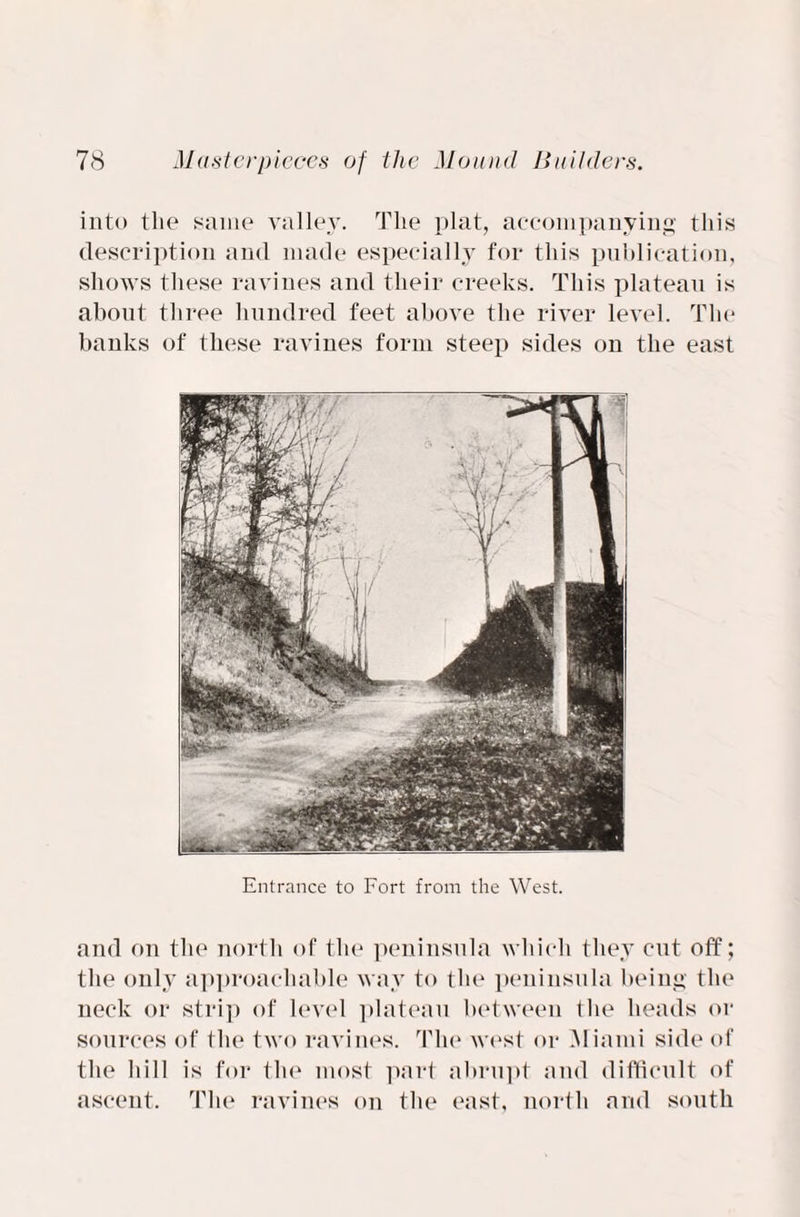 into the same valley. The plat, accompanying this description and made especially for this publication, shows these ravines and tlieir creeks. This plateau is about three hundred feet above the river level. The banks of these ravines form steep sides on the east Entrance to Fort from the West. and on the north of the peninsula which they cut off; the only approachable way to the peninsula being the neck or strip of level plateau between the heads or sources of the two ravines. The west or Miami side of the hill is for the most part abrupt and difficult of ascent. The ravines on the east, north and south