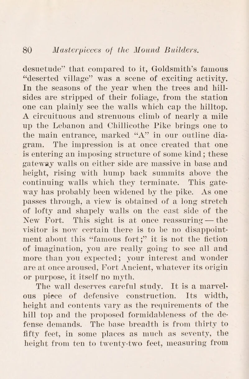 desuetude” that compared to it, Goldsmith’s famous “deserted village” was a scene of exciting activity. In the seasons of the year when the trees and hill¬ sides are stripped of their foliage, from the station one can plainly see the walls which cap the hilltop. A circuituous and strenuous climb of nearly a mile up the Lebanon and Chillicothe Pike brings one to the main entrance, marked “A” in our outline dia¬ gram. The impression is at once created that one is entering an imposing structure of some kind; these gateway walls on either side are massive in base and height, rising with hump back summits above the continuing walls which they terminate. This gate¬ way has probably been widened by the pike. As one passes through, a view is obtained of a long stretch of lofty and shapely walls on the east side of the New Fort. This sight is at once reassuring — the visitor is now certain there is to be no disappoint¬ ment about this “famous fort;” it is not the fiction of imagination, you are really going to see all and more than you expected; your interest and wonder are at once aroused, Fort Ancient, whatever its origin or purpose, it itself no myth. The wall deserves careful study. It is a marvel¬ ous piece of defensive construction. Its width, height and contents vary as the requirements of the hill top and the proposed formidableness of the de¬ fense demands. The base breadth is from thirty to fifty feet, in some places as much as seventy, the height from ten to twenty-two feet, measuring from