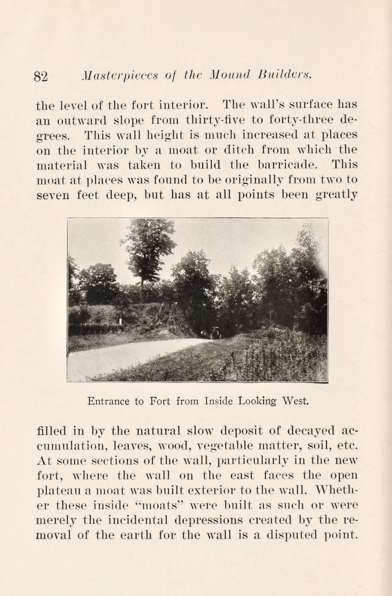 the level of the fort interior. The wall's surface has an outward slope from thirty-five to forty-three de¬ grees. This wall height is much increased at places on the interior by a moat or ditch from which the material was taken to build the barricade. This moat at places was found to be originally from two to seven feet deep, but has at all points been greatly Entrance to Fort from Inside Looking West. filled in by the natural slow deposit of decayed ac¬ cumulation, leaves, wood, vegetable matter, soil, etc. At some sections of the wall, particularly in the new fort, where the wall on the east faces the open plateau a moat was built exterior to the wall. Wheth¬ er these inside “moats” were built as such or were merely the incidental depressions created by the re¬ moval of the earth for the wall is a disputed point.