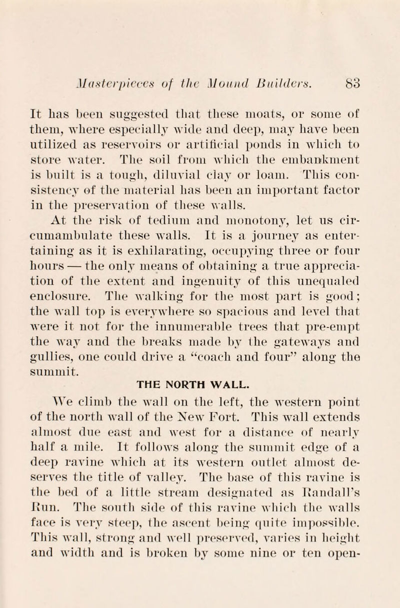 It has been suggested that these moats, or some of them, where especially wide and deep, may have been utilized as reservoirs or artificial ponds in which to store water. The soil from which the embankment is built is a tough, diluvial clay or loam. This con¬ sistency of the material has been an important factor in the preservation of these walls. At the risk of tedium and monotony, let us cir- cumambulate these walls. It is a journey as enter¬ taining as it is exhilarating, occupying three or four hours — the only means of obtaining a true apprecia¬ tion of the extent and ingenuity of this unequaled enclosure. The walking for the most part is good; the wall top is everywhere so spacious and level that were it not for the innumerable trees that pre-empt the way and the breaks made by the gateways and gullies, one could drive a “coach and four” along the summit. THE NORTH WALL. We climb the wall on the left, the western point of the north wall of the New Fort. This wall extends almost due east and west for a distance of nearly half a mile. It follows along the summit edge of a deep ravine which at its western outlet almost de¬ serves the title of valley. The base of this ravine is the bed of a little stream designated as Randall's Hun. The south side of this ravine which the walls face is very steep, the ascent being quite impossible. This wall, strong and well preserved, varies in height and width and is broken by some nine or ten open-