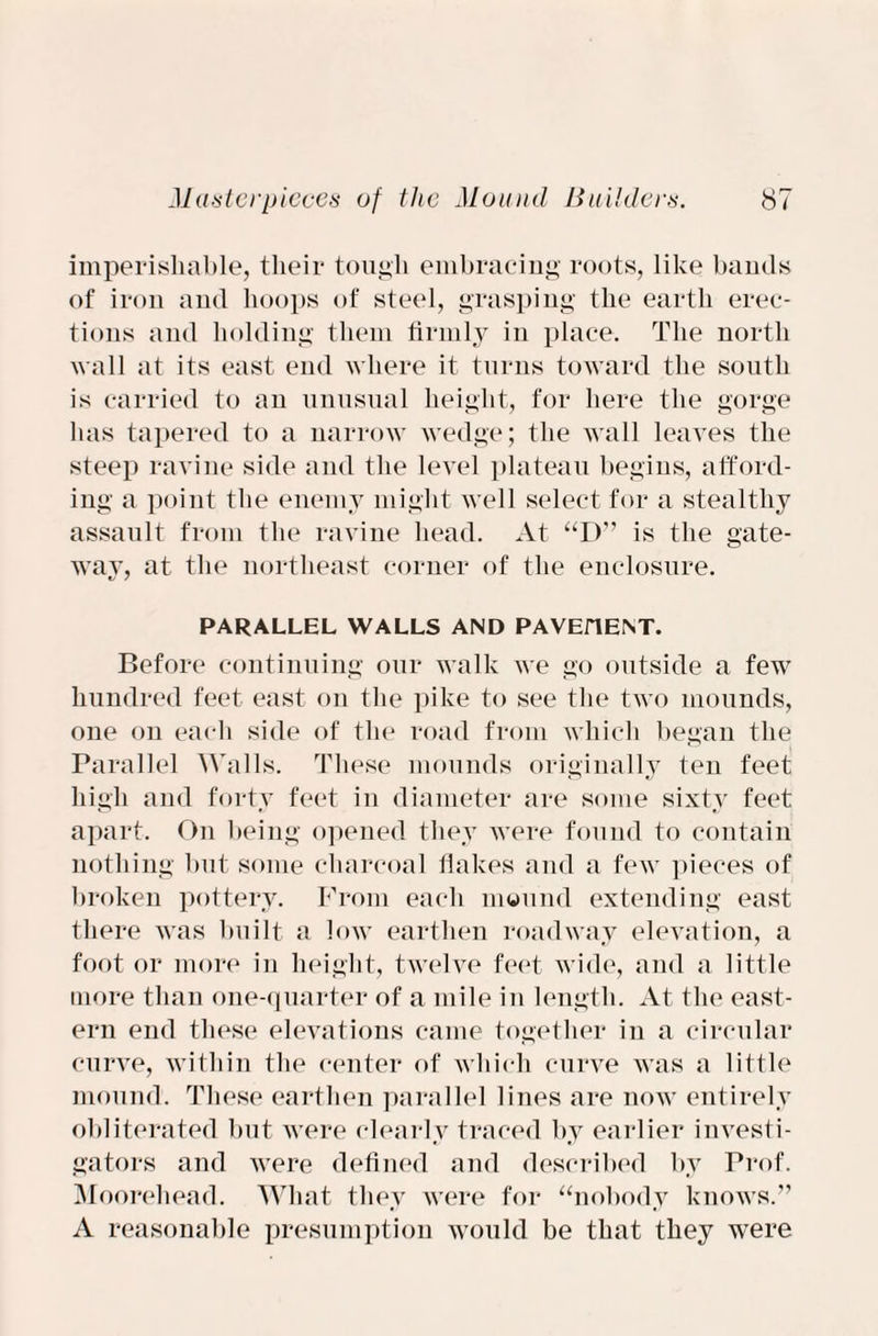 imperishable, their tough embracing roots, like bands of iron and hoops of steel, grasping the earth erec¬ tions and holding them firmly in place. The north wall at its east end where it turns toward the south is carried to an unusual height, for here the gorge has tapered to a narrow wedge; the wall leaves the steep ravine side and the level plateau begins, afford¬ ing a point the enemy might well select for a stealthy assault from the ravine head. At “D” is the gate- wav, at the northeast corner of the enclosure. PARALLEL WALLS AND PAVEflENT. Before continuing our walk we go outside a few hundred feet east on the pike to see the two mounds, one on each side of the road from which began the Parallel Walls. These mounds originally ten feet high and forty feet in diameter are some sixty feet apart. On being opened they were found to contain nothing but some charcoal flakes and a few pieces of broken pottery. From each mound extending east there was built a low earthen roadway elevation, a foot or more in height, twelve feet wide, and a little more than one-quarter of a mile in length. At the east¬ ern end these elevations came together in a circular curve, within the center of which curve was a little mound. These earthen parallel lines are now entirely obliterated but were clearly traced by earlier investi¬ gators and were defined and described by Prof. Moorehead. What they were for “nobody knows.” A reasonable presumption would be that they were