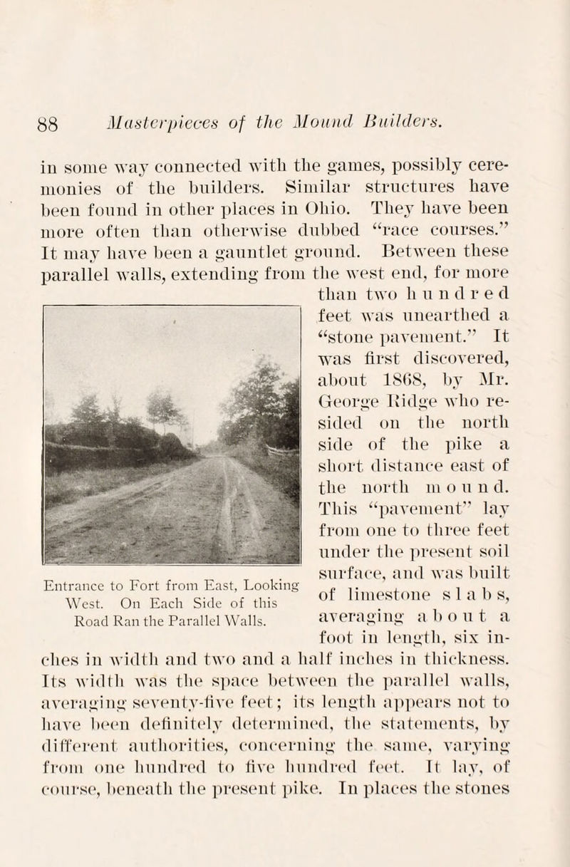 in some way connected with the games, possibly cere¬ monies of the builders. Similar structures have been found in other places in Ohio. They have been more often than otherwise dubbed “race courses.” It may have been a gauntlet ground. Between these parallel walls, extending from the west end, for more than two h u n d r e d feet was unearthed a “stone pavement.” It was first discovered, about 18(18, by Mr. George Ridge who re¬ sided ou the north side of the pike a short distance east of the north m ound. This “pavement” lay from one to three feet under the present soil surface, and was built of limestone slabs, averaging a bo u t. a foot in length, six in¬ ches in width and two and a half inches in thickness. Its width was the space between the parallel walls, averaging seventy-five feet; its length appears not to have been definitely determined, the statements, by different authorities, concerning the same, varying from one hundred to five hundred feet. It lay, of course, beneath the present pike. In places the stones Entrance to Fort from East, Looking West. On Each Side of this Road Ran the Parallel Walls.