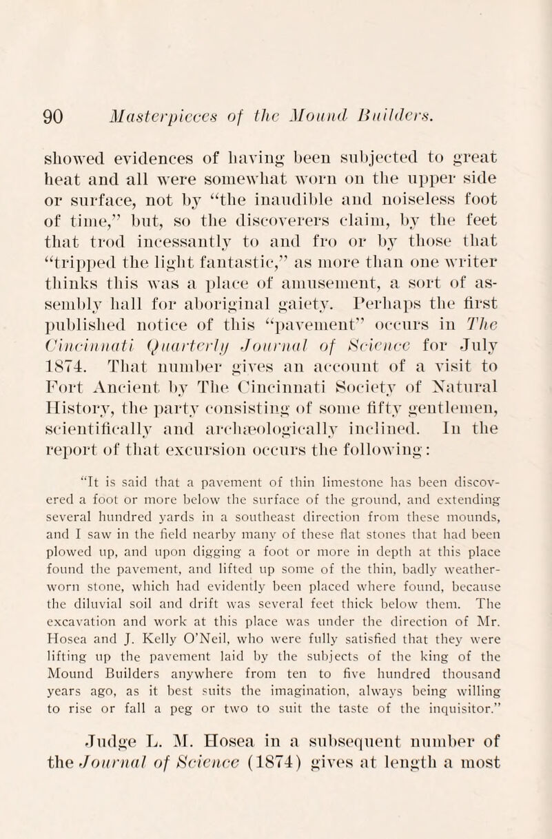 showed evidences of having been subjected to great heat and all were somewhat worn on the upper side or surface, not by “the inaudible and noiseless foot of time,” but, so the discoverers claim, by the feet that trod incessantly to and fro or by those that “tripped the light fantastic,” as more than one writer thinks this was a place of amusement, a sort of as¬ sembly hall for aboriginal gaiety. Perhaps the first published notice of this “pavement” occurs in The Cincinnati Quarterly Journal of Science for July 1874. That number gives an account of a visit to Fort Ancient by The Cincinnati Society of Natural History, the party consisting of some fifty gentlemen, scientifically and archaeologically inclined. In the report of that excursion occurs the following: “It is said that a pavement of thin limestone has been discov¬ ered a foot or more below the surface of the ground, and extending several hundred yards in a southeast direction from these mounds, and I saw in the field nearby many of these flat stones that had been plowed up, and upon digging a foot or more in depth at this place found the pavement, and lifted up some of the thin, badly weather¬ worn stone, which had evidently been placed where found, because the diluvial soil and drift was several feet thick below them. The excavation and work at this place was under the direction of Mr. Hosea and J. Kelly O’Neil, who were fully satisfied that they were lifting up the pavement laid by the subjects of the king of the Mound Builders anywhere from ten to five hundred thousand years ago, as it best suits the imagination, always being willing to rise or fall a peg or two to suit the taste of the inquisitor.” Judge L. M. Hosea in a subsequent number of the Journal of Science (1874) gives at length a most