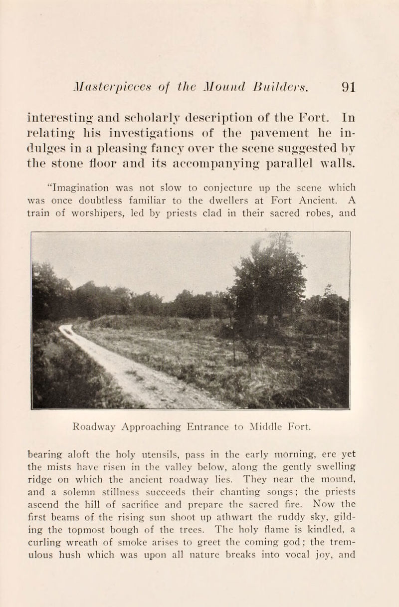 interesting and scholarly description of the Fort. In relating his investigations of the pavement he in¬ dulges in a pleasing fancy over the scene suggested by the stone floor and its accompanying parallel walls. “Imagination was not slow to conjecture up the scene which was once doubtless familiar to the dwellers at Fort Ancient. A train of worshipers, led by priests clad in their sacred robes, and Roadway Approaching Entrance to Middle Fort. bearing aloft the holy utensils, pass in the early morning, ere yet the mists have risen in the valley helow, along the gently swelling ridge on which the ancient roadway lies. They near the mound, and a solemn stillness succeeds their chanting songs; the priests ascend the hill of sacrifice and prepare the sacred fire. Now the first beams of the rising sun shoot up athwart the ruddy sky, gild¬ ing the topmost bough of the trees. The holy flame is kindled, a curling wreath of smoke arises to greet the coming god; the trem¬ ulous hush which was upon all nature breaks into vocal joy, and