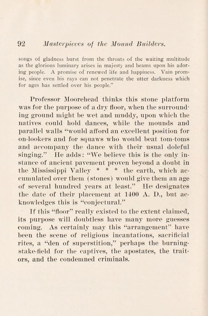 songs of gladness burst from the throats of the waiting multitude as the glorious luminary arises in majesty and beams upon his ador¬ ing people. A promise of renewed life and happiness. Vain prom¬ ise, since even his rays can not penetrate the utter darkness which for ages has settled over his people.” Professor Moorehead thinks this stone platform was for the purpose of a dry floor, when the surround¬ ing ground might he wet and muddy, upon which the natives could hold dances, while the mounds and parallel walls “would afford an excellent position for on-lookers and for squaws who would beat tom-toms and accompany the dance with their usual doleful singing.” lie adds: “We believe this is the only in¬ stance of ancient pavement proven beyond a doubt in the Mississippi Valley * * * the earth, which ac¬ cumulated over them (stones) would give them an age of several hundred years at least.” lie' designates the date of their placement at 1400 A. I)., but ac¬ knowledges this is “conjectural.” If this “floor” really existed to the extent claimed, its purpose will doubtless have many more guesses coming. As certainly may this “arrangement” have been the scene of religious incantations, sacrificial rites, a “den of superstition,” perhaps the burning- stake-field for the captives, the apostates, the trait¬ ors, and the condemned criminals.