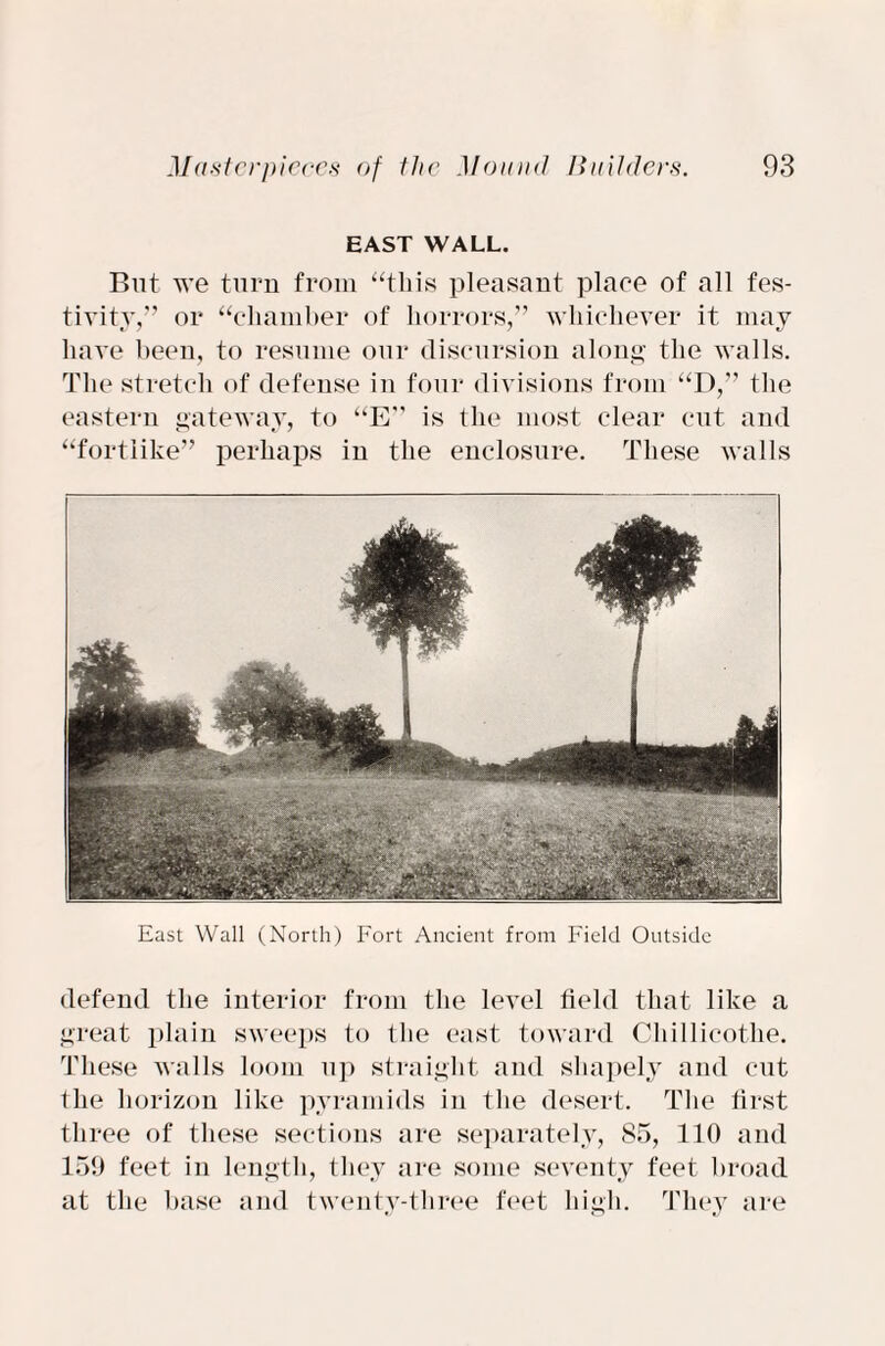 EAST WALL. But we turn from “this pleasant place of all fes¬ tivity,” or “chamber of horrors,” whichever it may have been, to resume our discursion along the walls. The stretch of defense in four divisions from “D,” the eastern gateway, to “E” is the most clear cut and “fortlike” perhaps in the enclosure. These walls East Wall (North) Fort Ancient from Field Outside defend the interior from the level field that like a great plain sweeps to the east toward Chillicothe. These walls loom up straight and shapely and cut the horizon like pyramids in the desert. The first three of these sections are separately, 85, 110 and 159 feet in length, they are some seventy feet broad at the base and twenty-three feet high. They are