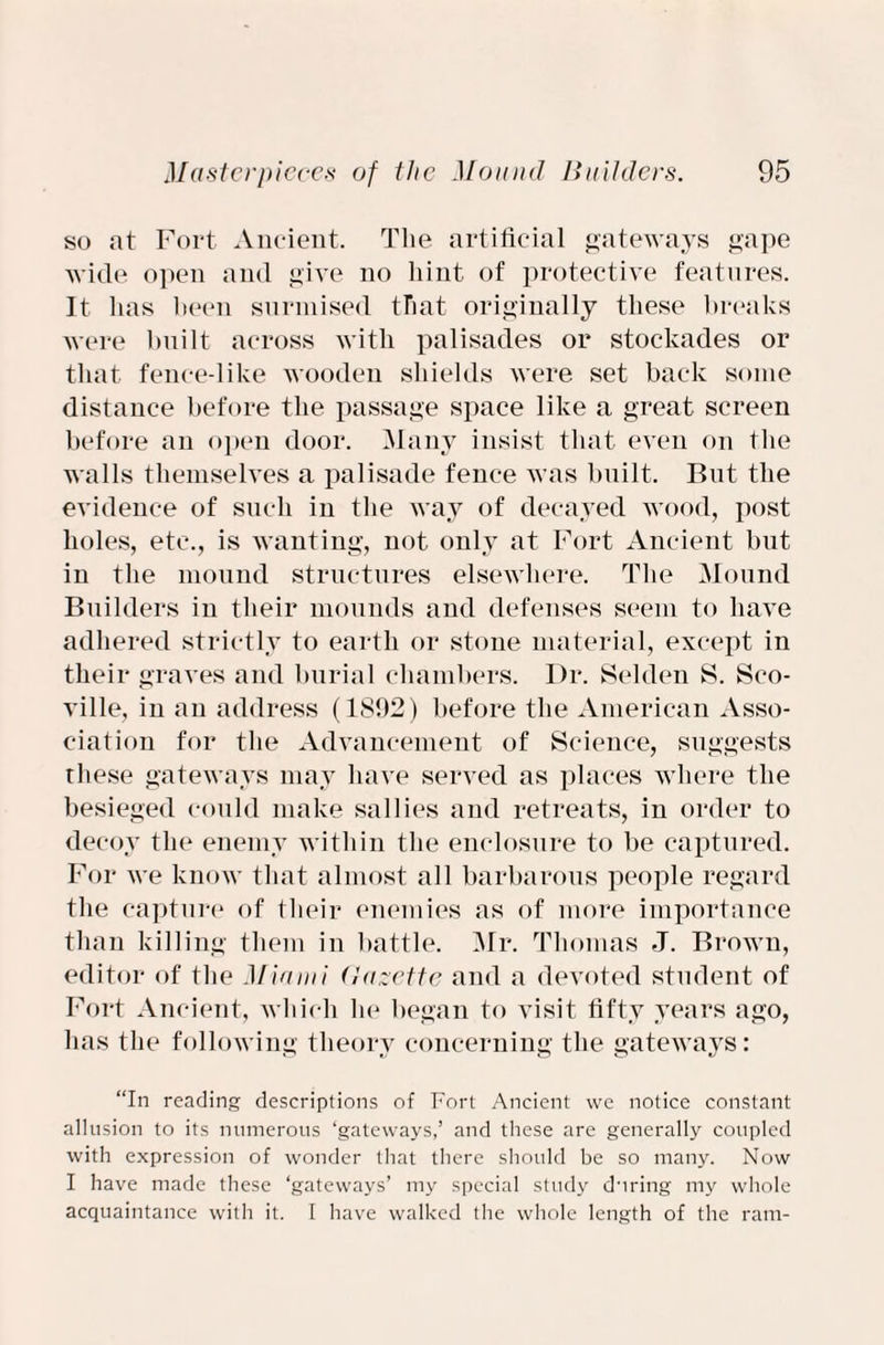 so at Fort Ancient. The artificial gateways gape wide open and give no hint of protective features. It lias been surmised that originally these breaks were bnilt across with palisades or stockades or that fence-like wooden shields were set back some distance before the passage space like a great screen before an open door. Many insist that even on the walls themselves a palisade fence was built. But the evidence of such in the way of decayed wood, post holes, etc., is wanting, not only at Fort Ancient but in the mound structures elsewhere. The Mound Builders in their mounds and defenses seem to have adhered strictly to earth or stone material, except in their graves and burial chambers. Dr. Selden S. Sco- ville, in an address (1S92) before the American Asso¬ ciation for the Advancement of Science, suggests these gateways may have served as places where the besieged could make sallies and retreats, in order to decoy the enemy within the enclosure to be captured. For we know that almost all barbarous people regard the capture of their enemies as of more importance than killing them in battle. Mr. Thomas J. Brown, editor of the Miami Uazette and a devoted student of Fort Ancient, which he began to visit fifty years ago, has the following theory concerning the gateways: “In reading descriptions of Fort Ancient we notice constant allusion to its numerous ‘gateways,’ and these are generally coupled with expression of wonder that there should be so many. Now I have made these ‘gateways’ my special study during my whole acquaintance with it. I have walked the whole length of the ram-