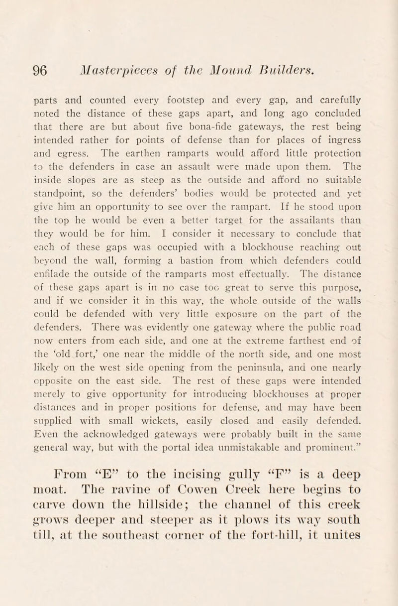 parts and counted every footstep and every gap, and carefully noted the distance of these gaps apart, and long ago concluded that there are but about five bona-fide gateways, the rest being intended rather for points of defense than for places of ingress and egress. The earthen ramparts would afford little protection to the defenders in case an assault were made upon them. The inside slopes are as steep as the outside and afford no suitable standpoint, so the defenders’ bodies would be protected and yet give him an opportunity to see over the rampart. If he stood upon the top he would be even a better target for the assailants than they would be for him. I consider it necessary to conclude that each of these gaps was occupied with a blockhouse reaching out beyond the wall, forming a bastion from which defenders could enfilade the outside of the ramparts most effectually. The distance of these gaps apart is in no case too great to serve this purpose, and if we consider it in this way, the whole outside of the walls could be defended with very little exposure on the part of the defenders. There was evidently one gateway where the public road now enters from each side, and one at the extreme farthest end of the ‘old fort,’ one near the middle of the north side, and one most likely on the west side opening from the peninsula, and one nearly opposite on the east side. The rest of these gaps were intended merely to give opportunity for introducing blockhouses at proper distances and in proper positions for defense, and may have been supplied with small wickets, easily closed and easily defended. Even the acknowledged gateways were probably built in the same general way, but with the portal idea unmistakable and prominent.” From “E” to the incising gully “F” is a deep moat. The ravine of Cowen Creek here begins to carve down the hillside; the channel of this creek grows deeper and steeper as it plows its way south till, at the southeast corner of the fort-hill, it unites