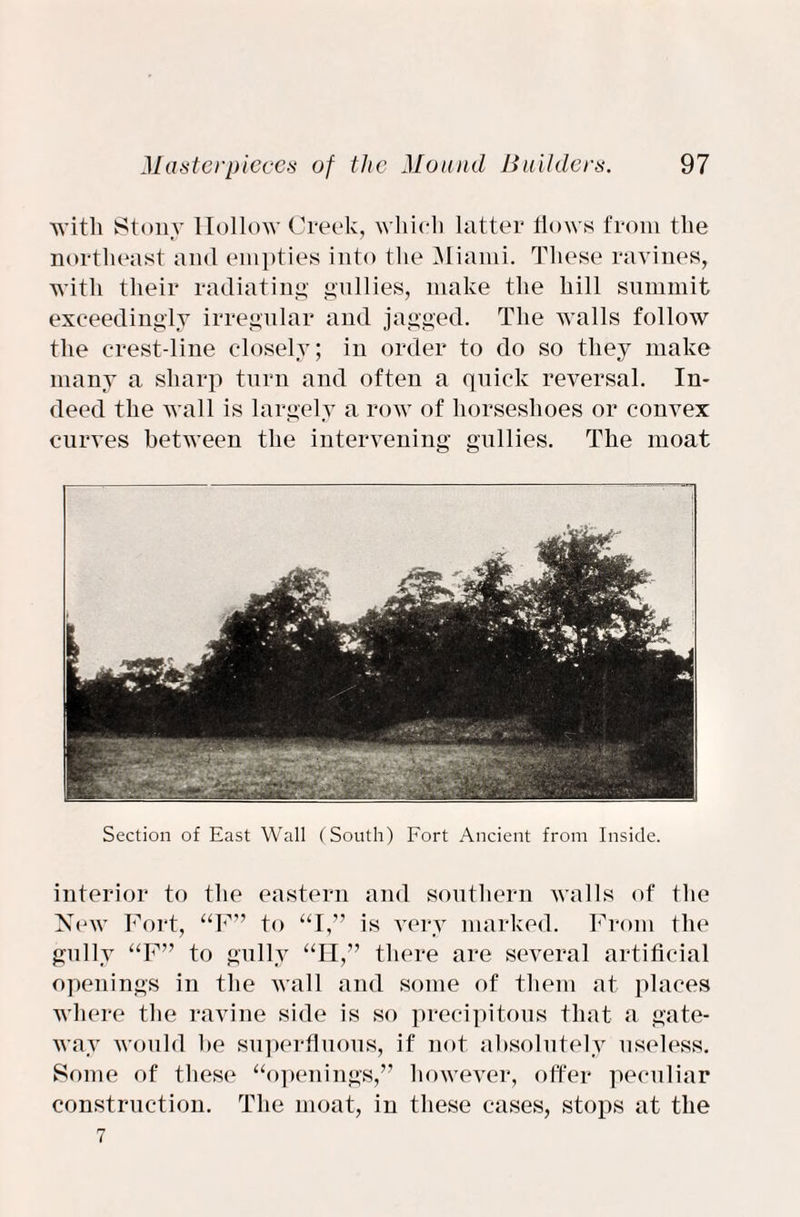 with Stony Hollow Creek, which latter flows from the northeast and empties into the Miami. These ravines, with their radiating gullies, make the hill summit exceedingly irregular and jagged. The walls follow the crest-line closely; in order to do so they make many a sharp turn and often a quick reversal. In¬ deed the wall is largely a row of horseshoes or convex curves between the intervening gullies. The moat Section of East Wall (South) Fort Ancient from Inside. interior to the eastern and southern walls of the New Fort, “F” to “I,” is very marked. From the gully “F” to gully “H,” there are several artificial openings in the wall and some of them at places where the ravine side is so precipitous that a gate¬ way would he superfluous, if not absolutely useless. Some of these “openings,” however, offer peculiar construction. The moat, in these cases, stops at the 7