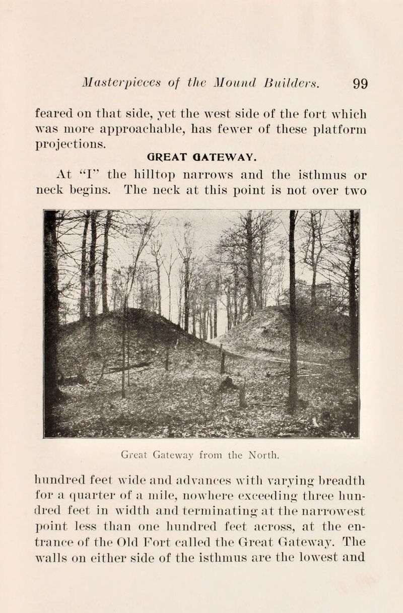 feared on that side, yet the west side of the fort which was more approachable, has fewer of these platform projections. GREAT QATEWAY. At “I” the hilltop narrows and the isthmus or neck begins. The neck at this point is not over two Great Gateway from the North. hundred feet wide and advances with varying breadth for a quarter of a mile, nowhere exceeding three hun¬ dred feet in width and terminating at the narrowest point less than one hundred feet across, at the en¬ trance of the Old Fort called the Great Gateway. The walls on either side of the isthmus are the lowest and