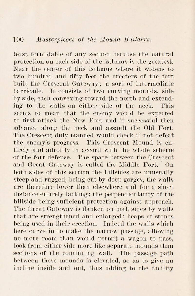 least formidable of any section because the natural protection on each side of the isthmus is the greatest. Near the center of this isthmus where it widens to two hundred and fifty feet the erec-ters of the fort built the Crescent Gateway; a sort of intermediate barricade. It consists of two curving mounds, side by side, each convexing toward the north and extend¬ ing to the walls on either side of the neck. This seems to mean that the enemy would be expected to first attack the New Fort and if successful then advance along the neck and assault the Old Fort. The Crescent duly manned would check if not defeat the enemy’s progress. This Crescent Mound is en¬ tirely and adroitly in accord with the whole scheme of the fort defense. The space between the Crescent and Great Gateway is called the Middle Fort. On both sides of this section the hillsides are unusually steep and rugged, being cut by deep gorges, the walls are therefore lower than elsewhere and for a short distance entirely lacking; the perpendicularity of the hillside being sufficient protection against approach. The Great Gateway is flanked on both sides by walls that are strengthened and enlarged; heaps of stones being used in their erection. Indeed the walls which here curve in to make the narrow passage, allowing no more room than would permit a wagon to pass, look from either side more like separate mounds than sections of the continuing wall. The passage path between these mound’s is elevated, so as to give an incline inside and out, thus adding to the facility