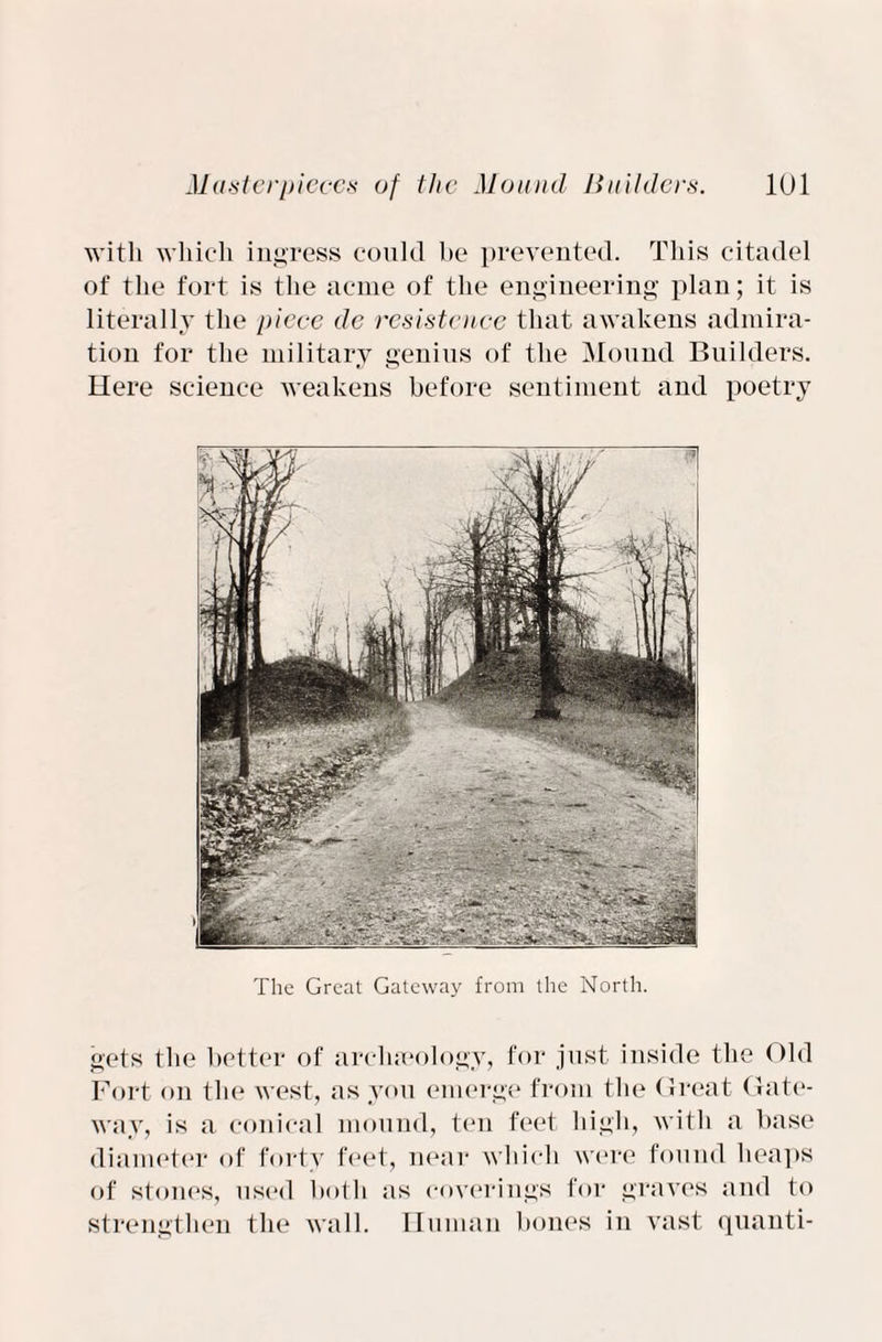 with which ingress could he prevented. This citadel of the fort is the acme of the engineering plan; it is literally the piece de resistcnce that awakens admira¬ tion for the military genius of the Mound Builders. Here science weakens before sentiment and poetry The Great Gateway from the North. gets the better of archaeology, for just inside the Old Fort on the west, as you emerge from the Great Gate¬ way, is a conical mound, ten feet high, with a base diameter of forty feet, near which were found heaps of stones, used both as coverings for graves and to strengthen the wall. Human bones in vast quanti-
