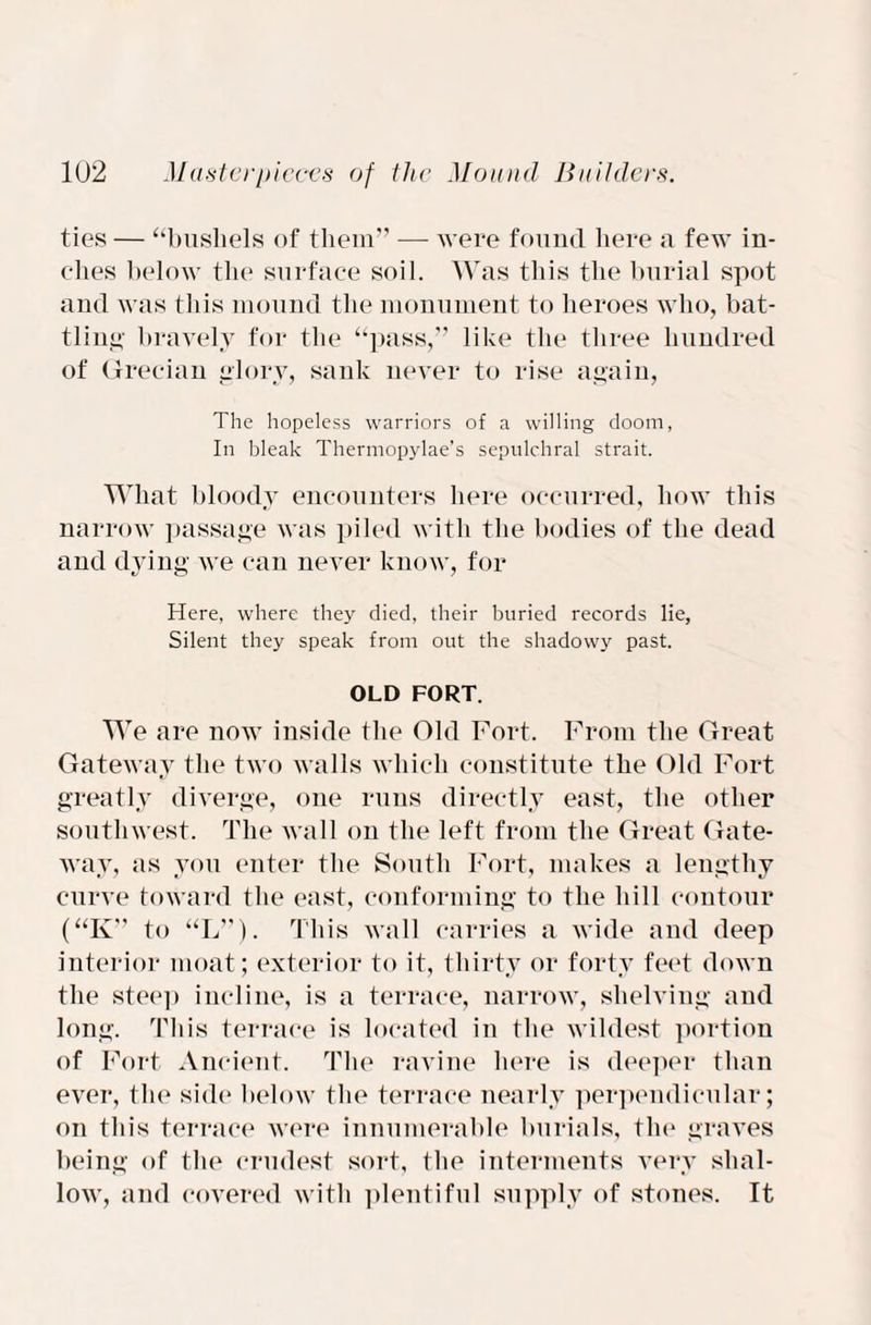 ties — “bushels of them” — were found here a few in¬ ches below the surface soil. Was this the burial spot and was this mound the monument to heroes who, bat¬ tling bravely for the “pass,” like the three hundred of Grecian glory, sank never to rise again, The hopeless warriors of a willing doom, In bleak Thermopylae’s sepulchral strait. What bloody encounters here occurred, how this narrow passage was piled with the bodies of the dead and dying we can never know, for Here, where they died, their buried records lie, Silent they speak from out the shadowy past. OLD FORT. We are now inside the Old Fort. Front the Great Gateway the two walls which constitute the Old Fort greatly diverge, one runs directly east, the other southwest. The wall on the left from the Great Gate¬ way, as you enter the South Fort, makes a lengthy curve toward the east, conforming to the hill contour (“K” to “L”). This wall carries a wide and deep interior moat; exterior to it, thirty or forty feet down the steep incline, is a terrace, narrow, shelving and long. This terrace is located in the wildest portion of Fort Ancient. The ravine here is deeper than ever, the side below the terrace nearly perpendicular; on this terrace were innumerable burials, the graves being of the crudest sort, the interments very shal¬ low, and covered with plentiful supply of stones. It