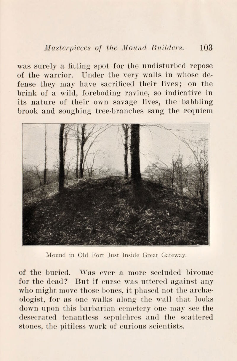was surely a fitting spot for the undisturbed repose of the warrior. Under the very walls in whose de¬ fense they may have sacrificed their lives; on the brink of a wild, foreboding ravine, so indicative in its nature of their own savage lives, the babbling brook and soughing tree-branches sang the requiem Mound in Old Fort Just Inside Great Gateway. of the buried. Was ever a more secluded bivouac for the dead? But if curse was uttered against any who might move those hones, it phased not the archae¬ ologist, for as one walks along the wall that looks down upon this barbarian cemetery one may see the desecrated tenantless sepulchres and the scattered stones, the pitiless work of curious scientists.