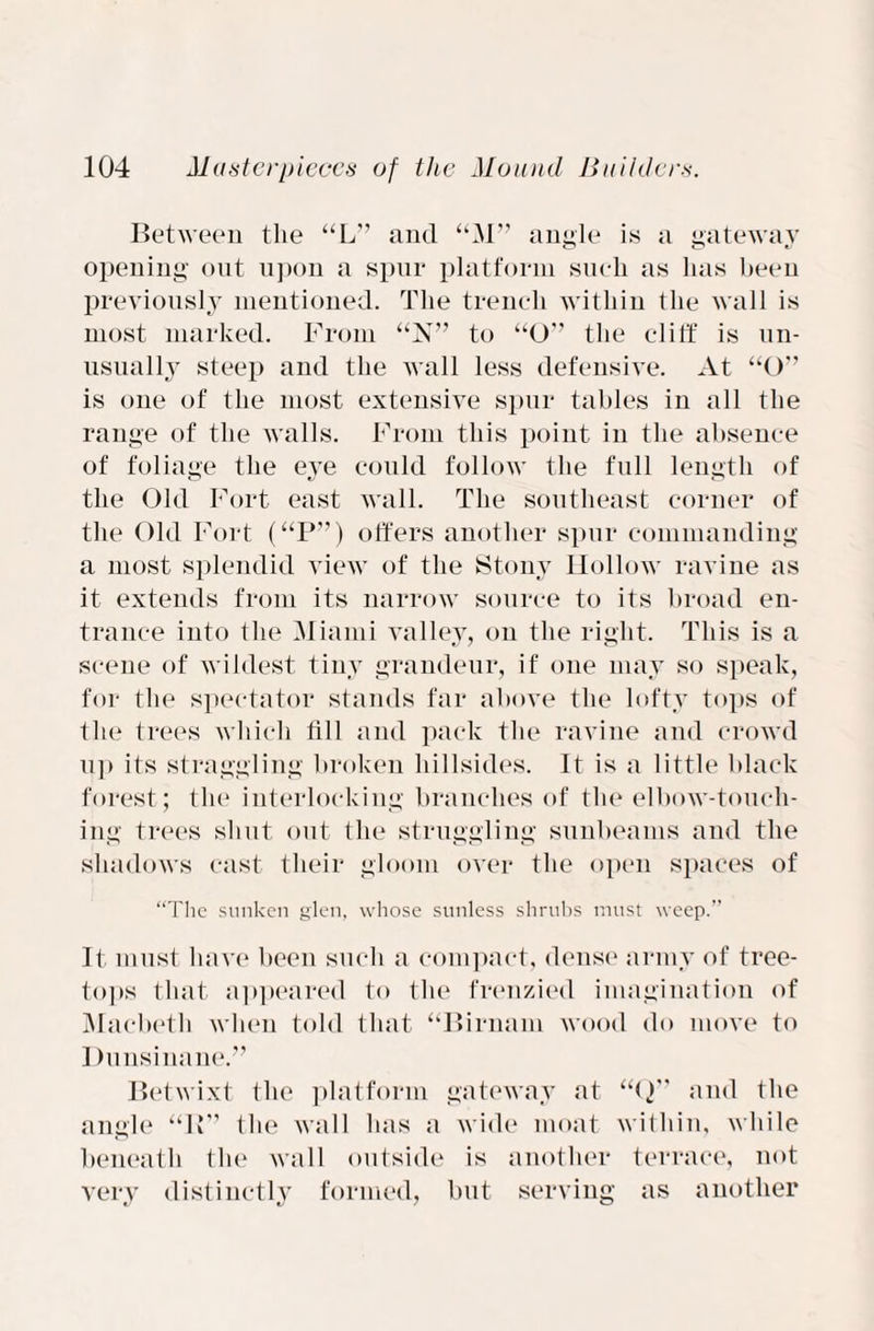 Between the “L” and “M” angle is a gateway opening out upon a spur platform such as has been previously mentioned. The trench within the wall is most marked. From “N” to “O'’ the cliff is un¬ usually steep and the wall less defensive. At “O” is one of the most extensive spur tables in all the range of the walls. From this point in the absence of foliage the eye could follow the full length of the Old Fort east wall. The southeast corner of the Old Fort (“P”) offers another spur commanding a most splendid view of the Stony Hollow ravine as it extends from its narrow source to its broad en¬ trance into the Miami valley, on the right. This is a scene of wildest tiny grandeur, if one may so speak, for the spectator stands far above the lofty tops of the trees which till and pack the ravine and crowd up its straggling broken hillsides. It is a little black forest; the interlocking branches of the elbow-touch¬ ing trees shut out the struggling sunbeams and the shadows cast their gloom over the open spaces of “The sunken glen, whose sunless shrubs must weep.” It must have been such a compact, dense army of tree- tops that appeared to the frenzied imagination of Macbeth when told that “Birnam wood do move to Dunsinane.” Betwixt the platform gateway at “(}” and the angle “IT’ the wall has a wide moat within, while beneath the wall outside is another terrace, not very distinctly formed, but serving as another