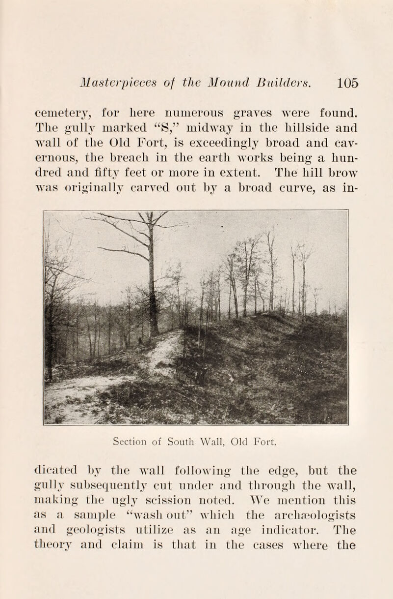 cemetery, for here numerous graves were found. The gully marked “S,” midway in the hillside and wall of the Old Fort, is exceedingly broad and cav¬ ernous, the breach in the earth works being a hun¬ dred and fifty feet or more in extent. The hill brow was originally carved out by a broad curve, as in¬ sertion of South Wall, Old Fort. dicated by the wall following the edge, but the gully subsequently cut under and through the wall, making the ugly scission noted. We mention this as a sample “wash out” which the arclneologists and geologists utilize as an age indicator. The theory and claim is that in the cases where the