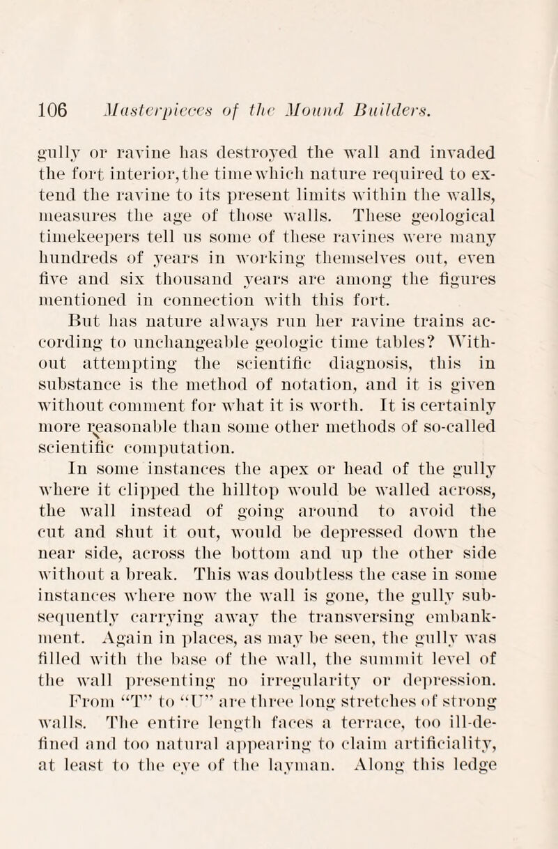 gully or ravine lias destroyed the wall and invaded the fort interior, the time which nature required to ex¬ tend the ravine to its present limits within the walls, measures the age of those walls. These geological timekeepers tell us some of these ravines were many hundreds of years in working themselves out, even live and six thousand years are among the figures mentioned in connection with this fort. But has nature always run her ravine trains ac¬ cording to unchangeable geologic time tables? With¬ out attempting the scientific diagnosis, this in substance is the method of notation, and it is given without comment for what it is worth. It is certainly more reasonable than some other methods of so-called scientific computation. In some instances the apex or head of the gully where it clipped the hilltop would be walled across, the wall instead of going around to avoid the cut and shut it out, would be depressed down the near side, across the bottom and up the other side without a break. This was doubtless the case in some instances where now the wall is gone, the gully sub¬ sequently carrying away the transversing embank¬ ment. Again in places, as may be seen, the gully was filled with the base of the wall, the summit level of the wall presenting no irregularity or depression. From “T” to “IT” are three long stretches of strong walls. The entire length faces a terrace, too ill-de¬ fined and too natural appearing to claim artificiality, at least to the eye of the layman. Along this ledge