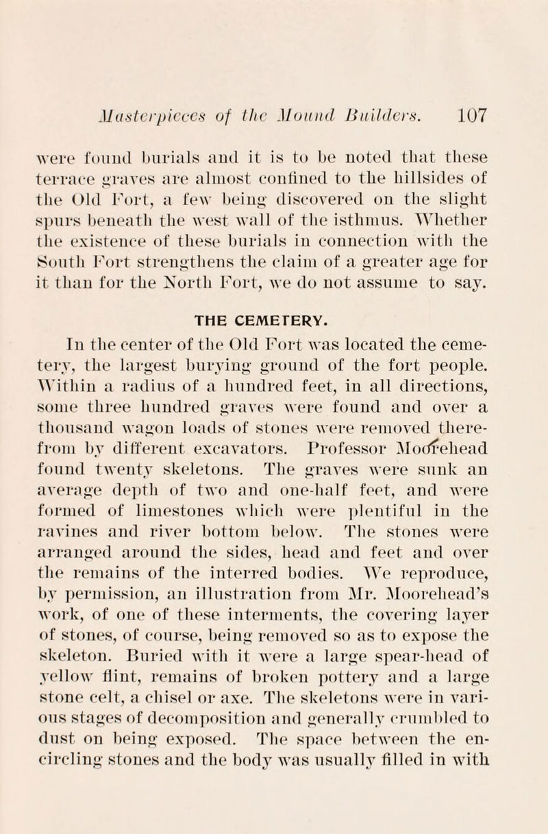 were found burials ami it is to be noted that these terrace graves are almost confined to the hillsides of the Old Fort, a few being discovered on the slight spurs beneath the west wall of the isthmus. Whether the existence of these burials in connection with the South Fort strengthens the claim of a greater age for it than for the North Fort, we do not assume to say. THE CEMETERY. In the center of the Old Fort was located the ceme¬ tery, the largest burying ground of the fort people. Within a radius of a hundred feet, in all directions, some three hundred graves were found and over a thousand wagon loads of stones were removed there¬ from by different excavators. Professor Modrehead found twenty skeletons. The graves were sunk an average depth of two and one-half feet, and were formed of limestones which were plentiful in the ravines and river bottom below. The stones were arranged around the sides, head and feet and over the remains of the interred bodies. We reproduce, by permission, an illustration from Mr. Moorehead’s work, of one of these interments, the covering layer of stones, of course, being removed so as to expose the skeleton. Buried with it were a large spear-head of yellow flint, remains of broken pottery and a large stone celt, a chisel or axe. The skeletons were in vari¬ ous stages of decomposition and generally crumbled to dust on being exposed. The space between the en¬ circling stones and the body was usually filled in with