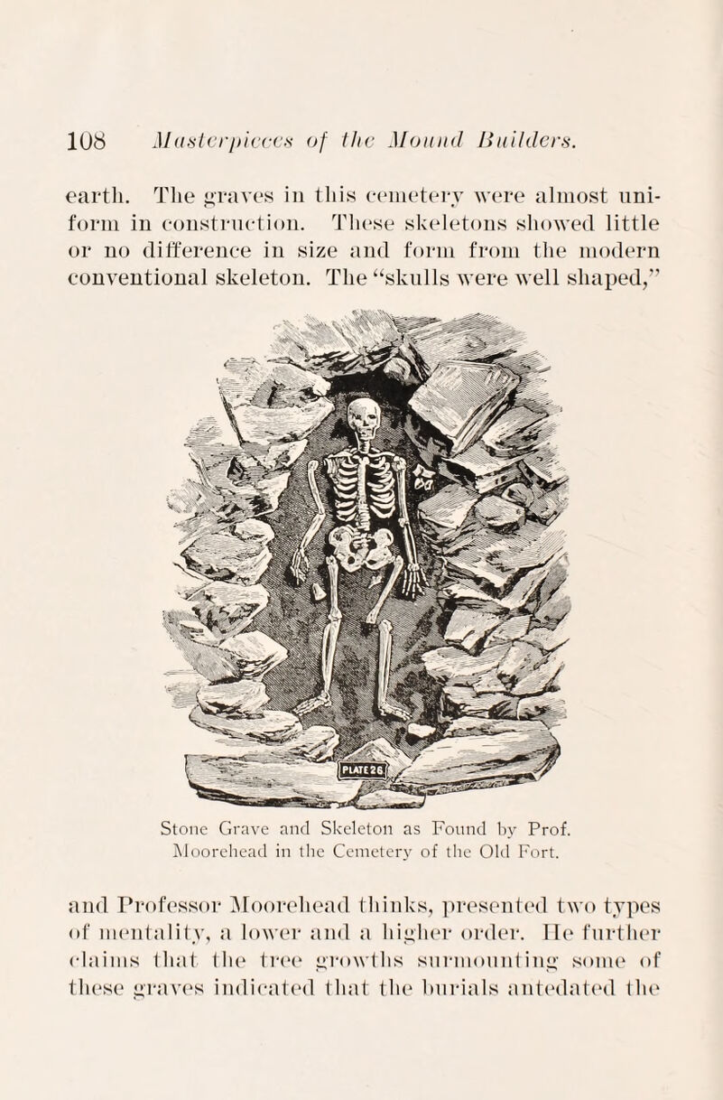 earth. The graves in this cemetery were almost uni¬ form in construction. These skeletons showed little or no difference in size and form from the modern conventional skeleton. The “skulls were well shaped,” Stone Grave and Skeleton as Found by Prof. Moorehead in the Cemetery of the Old Fort. and Professor Moorehead thinks, presented two types of mentality, a lower and a higher order. lie further claims that the tree growths surmounting some <>f these graves indicated that the burials antedated the
