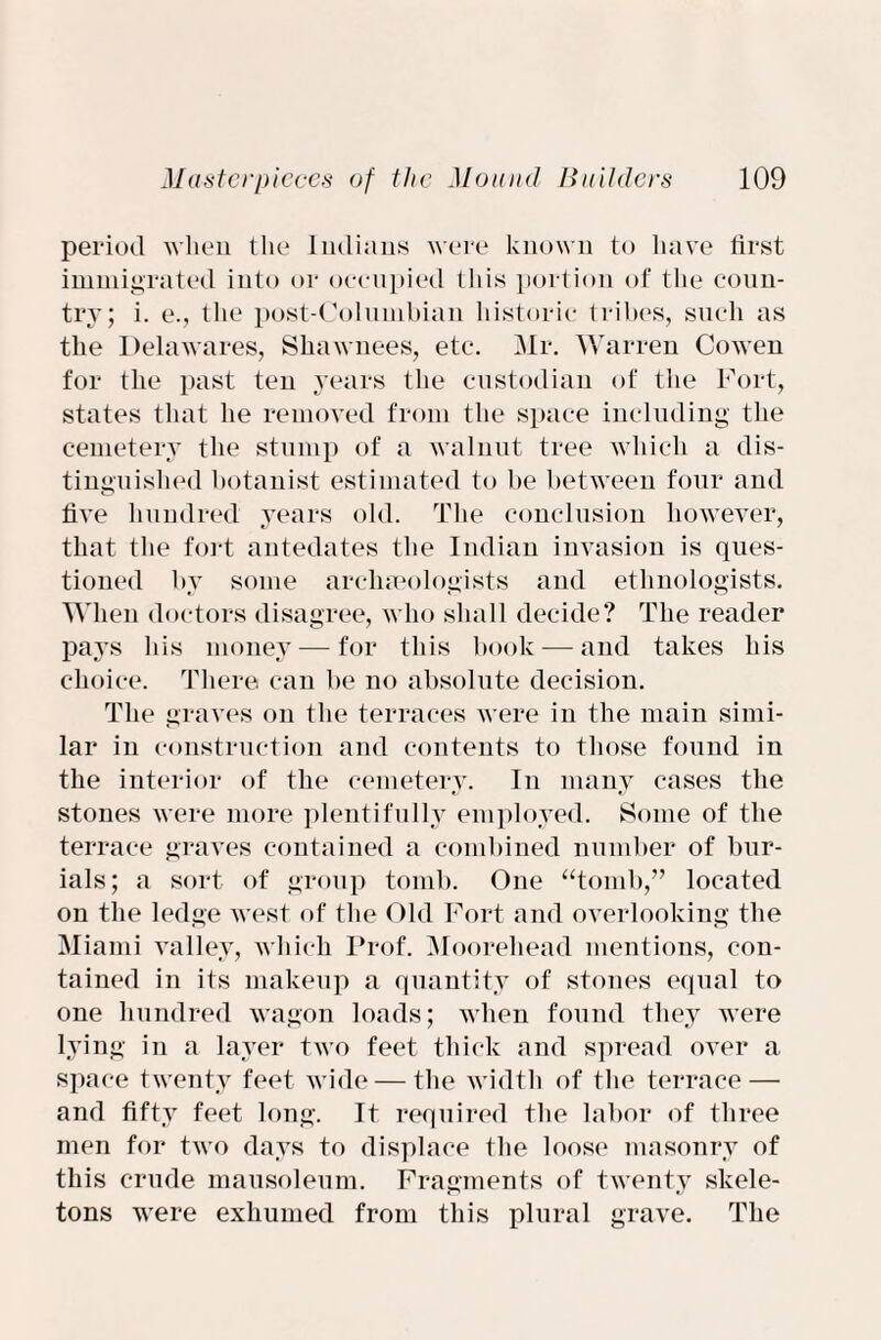 period when the Indians were known to have first immigrated into or occupied this portion of the coun¬ try; i. e., the post-Columbian historic tribes, such as the Delawares, Shawnees, etc. Mr. Warren Cowen for the past ten years the custodian of the Fort, states that he removed from the space including the cemetery the stump of a walnut tree which a dis¬ tinguished botanist estimated to be between four and five hundred years old. The conclusion however, that the fort antedates the Indian invasion is ques¬ tioned by some archaeologists and ethnologists. When doctors disagree, who shall decide? The reader pays his money — for this book — and takes his choice. There can be no absolute decision. The graves on the terraces were in the main simi¬ lar in construction and contents to those found in the interior of the cemetery. In many cases the stones were more plentifully employed. Some of the terrace graves contained a combined number of bur¬ ials; a sort of group tomb. One “tomb,” located on the ledge west of the Old Fort and overlooking the Miami valley, which Prof. Mooreliead mentions, con¬ tained in its makeup a quantity of stones equal to one hundred wagon loads; when found they were lying in a layer two feet thick and spread over a. space twenty feet wide — the width of the terrace — and fifty feet long. It required the labor of three men for two days to displace the loose masonry of this crude mausoleum. Fragments of twenty skele¬ tons were exhumed from this plural grave. The