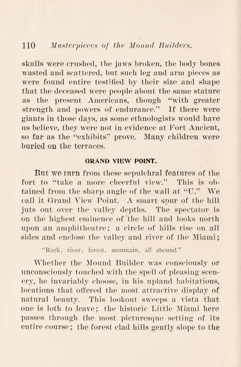 skulls were crushed, the jaws broken, the body bones wasted and scattered, but such leg and arm pieces as were found entire testified by their size and shape that the deceased were people about the same stature as the present Americans, though “with greater strength and powers of endurance.” If there were giants in those days, as some ethnologists would have us believe, they were not in evidence at Fort Ancient, so far as the “exhibits” prove. Many children were buried on the terraces. GRAND VIEW POINT. But we turn from these sepulchral features of the fort to “take a more cheerful view.” This is ob¬ tained from the sharp angle of the wall at “U.” We call it Grand View Point. A smart spur of the hill juts out over the valley depths. The spectator is on the highest eminence of the hill and looks north upon an amphitheatre; a circle of hills rise on all sides and enclose the valley and river of the Miami; “Rock, river, forest, mountain, all abound.” Whether the Mound Builder was consciously or unconsciously touched with the spell of pleasing scen¬ ery, he invariably choose, in his upland habitations, locations that offered the most attractive display of natural beauty. This lookout sweeps a vista that one is loth to leave; the historic Little Miami here passes through the most picturesque setting of its entire course; the forest clad hills gently slope to the