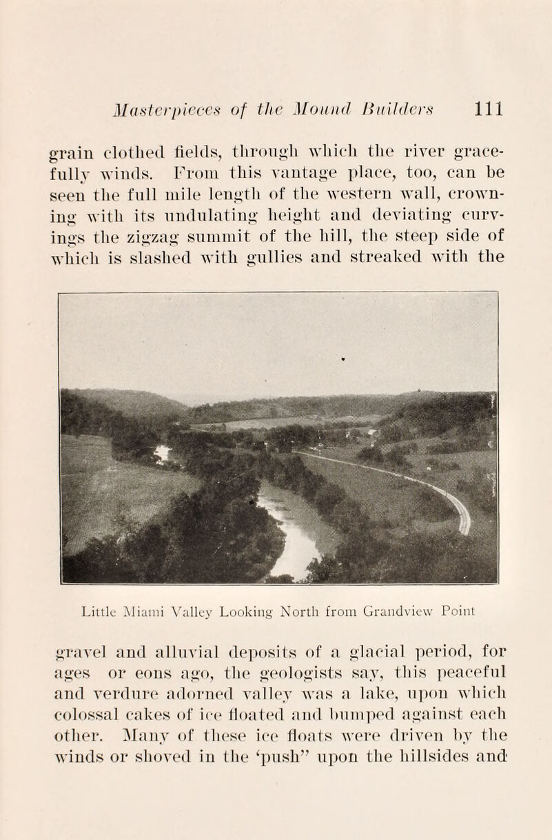 grain clothed fields, through which the river grace¬ fully winds. From this vantage place, too, can be seen the full mile length of the western wall, crown¬ ing with its undulating height and deviating carv¬ ings the zigzag summit of the hill, the steep side of which is slashed with gullies and streaked with the Little Miami Valley Looking North from Grandview Point gravel and alluvial deposits of a glacial period, for ages or eons ago, the geologists say, this peaceful and verdure adorned valley was a lake, upon which colossal cakes of ice floated and humped against each other. Many of these ice floats were driven by the winds or shoved in the ‘push” upon the hillsides and