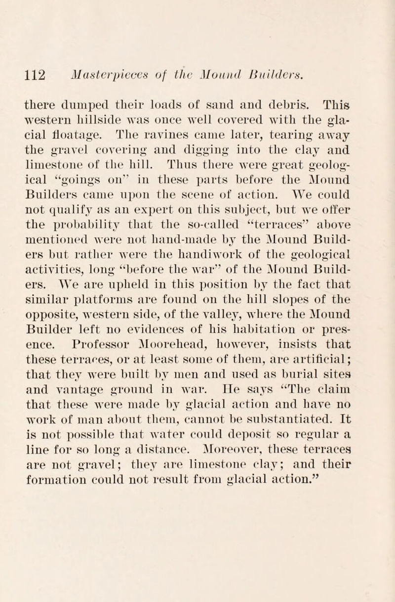 there dumped their loads of sand and debris. This western hillside was once well covered with the gla¬ cial floatage. The ravines came later, tearing away the gravel covering and digging into the clay and limestone of the hill. Thus there were great geolog¬ ical “goings on” in these parts before the Mound Builders came upon the scene of action. We could not qualify as an expert on this subject, but we offer the probability that the so-called “terraces” above mentioned were not hand-made by the Mound Build¬ ers but rather were the handiwork of the geological activities, long “before the war” of the Mound Build¬ ers. We are upheld in this position by the fact that similar platforms are found on the hill slopes of the opposite, western side, of the valley, where the Mound Builder left no evidences of his habitation or pres¬ ence. Professor Mooreheacl, however, insists that these terraces, or at least some of them, are artificial; that they were built by men and used as burial sites and vantage ground in war. He says “The claim that these were made by glacial action and have no work of man about them, cannot be substantiated. It is not possible that water could deposit so regular a line for so long a distance. Moreover, these terraces are not gravel; they are limestone clay; and their formation could not result from glacial action.”