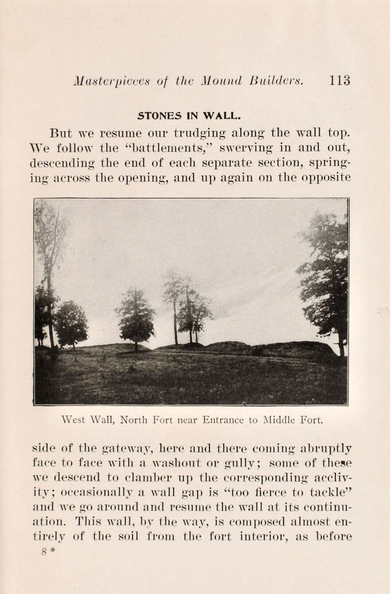 STONES IN WALL. But we resume our trudging along the wall top. We follow the “battlements,” swerving in and out, descending the end of each separate section, spring¬ ing across the opening, and up again on the opposite West Wall, North Fort near Entrance to Middle Fort. side of the gateway, here and there coming abruptly face to face with a washout or gully; some of these we descend to clamber up the corresponding accliv¬ ity; occasionally a wall gap is “too fierce to tackle” and we go around and resume the wall at its continu¬ ation. This wall, by tlie way, is composed almost en¬ tirely of the soil from the fort interior, as before 8 *