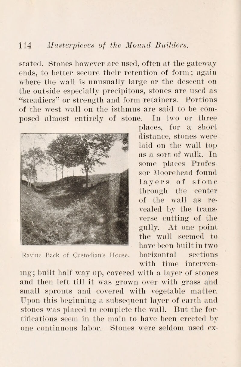 stated. Stones however are used, often at the gateway ends, to better secure their retention of form; again where the wall is unusually large or the descent on the outside especially precipitous, stones are used as “steadiers” or strength and form retainers. Portions of the west wall on the isthmus are said to be com¬ posed almost entirely of stone. In two or three places, for a short distance, stones were laid on the wall top as a sort of walk. In some places Profes¬ sor Moorehead found layers of stone through the center of the wall as re¬ vealed by the trans¬ verse cutting of the gully. At one point the wall seemed to have been built in two horizontal sections with time interven¬ ing; built half way up, covered with a layer of stones and then left till it was grown over with grass and small sprouts and covered with vegetable matter. Upon this beginning a subsequent layer of earth and stones was placed to complete the wall. But the for¬ tifications seem in the main to have been erected by one continuous labor. Stones were seldom used ex-