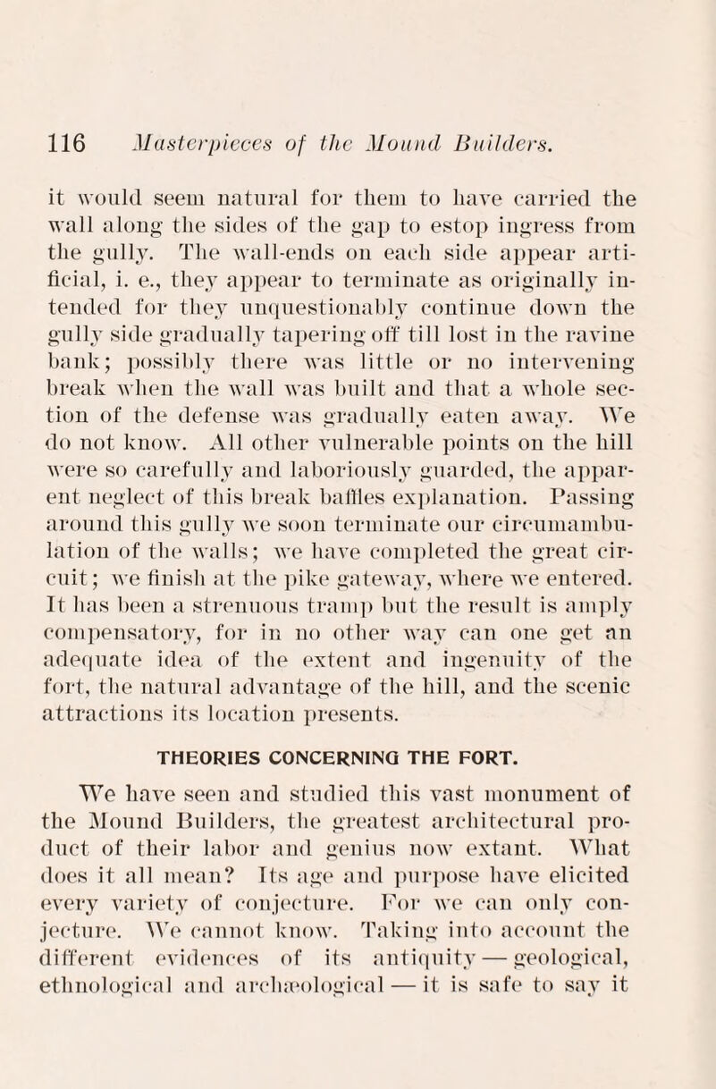 it would seem natural for them to have carried the wall along the sides of the gap to estop ingress from the gully. The wall-ends on each side appear arti¬ ficial, i. e., they appear to terminate as originally in¬ tended for they unquestionably continue down the gully side gradually tapering off till lost in the ravine bank; possibly there was little or no intervening break when the wall was built and that a whole sec¬ tion of the defense was gradually eaten away. We do not know. All other vulnerable points on the hill were so carefully and laboriously guarded, the appar¬ ent neglect of this break baffles explanation. Passing around this gully we soon terminate our circumambu- lation of the walls; we have completed the great cir¬ cuit ; we finish at the pike gateway, where we entered. It has been a strenuous tramp but the result is amply compensatory, for in no other way can one get an adequate idea of the extent and ingenuity of the fort, the natural advantage of the hill, and the scenic attractions its location presents. THEORIES CONCERNING THE FORT. We have seen and studied this vast monument of the Mound Builders, the greatest architectural pro¬ duct of their labor and genius now extant. What does it all mean? Its age and purpose have elicited every variety of conjecture. For we can only con¬ jecture. We cannot know. Taking into account the different evidences of its antiquity — geological, ethnological and archaeological— it is safe to say it