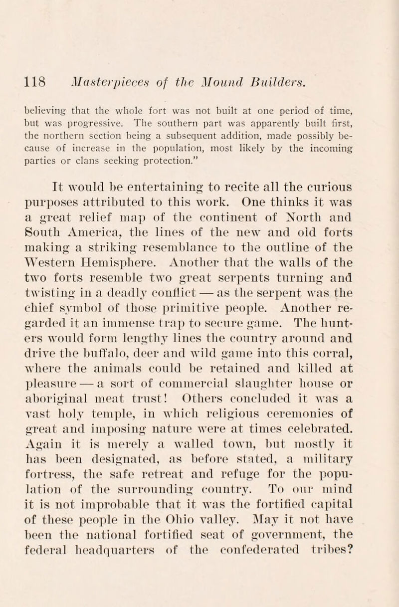 believing that the whole fort was not built at one period of time, but was progressive. The southern part was apparently built first, the northern section being a subsequent addition, made possibly be¬ cause of increase in the population, most likely by the incoming parties or clans seeking protection.” It would be entertaining to recite all the curious purposes attributed to this work. One thinks it was a great relief map of the continent of North and South America, the lines of the new and old forts making a striking resemblance to the outline of the Western Hemisphere. Another that the walls of the two forts resemble two great serpents turning and twisting in a deadly conflict — as the serpent was the chief symbol of those primitive people. Another re¬ garded it an immense trap to secure game. The hunt¬ ers would form lengthy lines the country around and drive the buffalo, deer and wild game into this corral, where the animals could lie retained and killed at pleasure — a sort of commercial slaughter house or aboriginal meat trust! Others concluded it was a vast holy temple, in which religious ceremonies of great and imposing nature were at times celebrated. Again it is merely a walled town, but mostly it has been designated, as before stated, a military fortress, the safe retreat and refuge for the popu¬ lation of flu1 surrounding country. To our mind it is not improbable that it was the fortified capital of these people in the Ohio valley. May it not have been the national fortified seat of government, the federal headquarters of the confederated tribes?