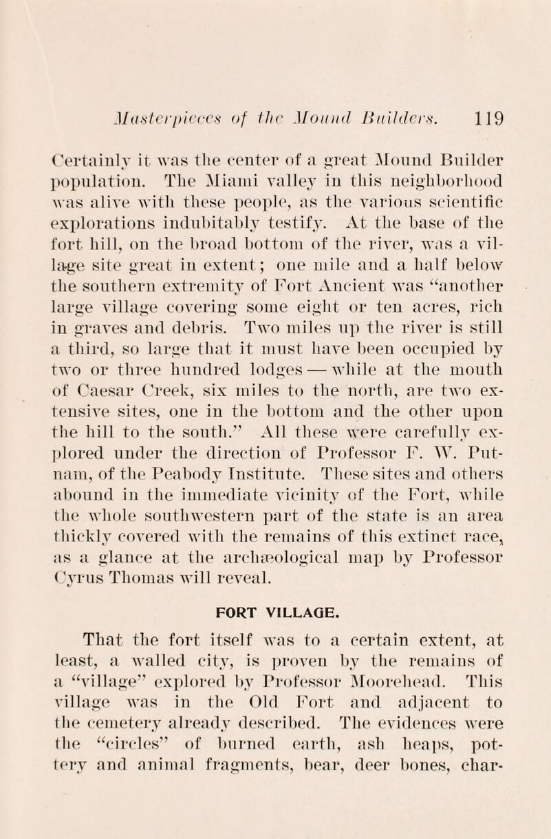 Certainly it was the center of a great Mound Builder population. The Miami valley in this neighborhood was alive with these people, as the various scientific explorations indubitably testify. At the base of the fort hill, on the broad bottom of the river, was a vil¬ lage site great in extent; one mile and a half below the southern extremity of Fort Ancient was “another large village covering some eight or ten acres, rich in graves and debris. Two miles up the river is still a third, so large that it must have been occupied by two or three hundred lodges — while at the mouth of Caesar Creek, six miles to the north, are two ex¬ tensive sites, one in the bottom and the other upon the hill to the south.” All these were carefully ex¬ plored under the direction of Professor F. W. Put¬ nam, of the Peabody Institute. These sites and others abound in the immediate vicinity of the Fort, while the whole southwestern part of the state is an area thickly covered with the remains of this extinct race, as a glance at the archaeological map by Professor Cyrus Thomas will reveal. FORT VILLAGE. That the fort itself was to a certain extent, at least, a walled city, is proven by the remains of a “village” explored by Professor Moorehead. This village was in the Old Fort and adjacent to the cemetery already described. The evidences were the “circles” of burned earth, ash heaps, pot¬ tery and animal fragments, bear, deer bones, char-