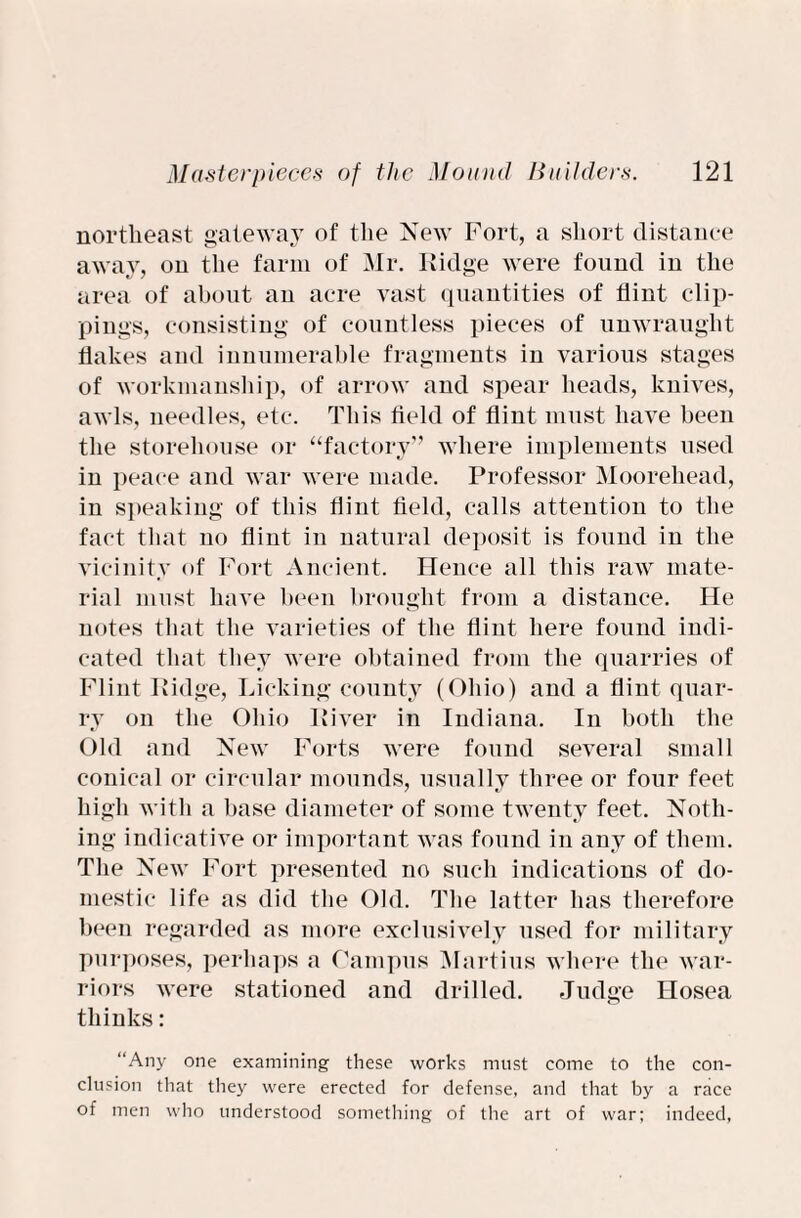 northeast gateway of the New Fort, a short distance away, on the farm of Mr. Ridge were found in the area of about an acre vast quantities of flint clip¬ pings, consisting of countless pieces of unwrauglit flakes and innumerable fragments in various stages of workmanship, of arrow and spear heads, knives, awls, needles, etc. This field of flint must have been the storehouse or “factory” where implements used in peace and war were made. Professor Moorehead, in speaking of this flint field, calls attention to the fact that no flint in natural deposit is found in the vicinity of Fort Ancient. Hence all this raw mate¬ rial must have been brought from a distance. He notes that the varieties of the flint here found indi¬ cated that they were obtained from the quarries of Flint Ridge, Licking county (Ohio) and a flint quar¬ ry on the Ohio River in Indiana. In both the Old and New Forts were found several small conical or circular mounds, usually three or four feet high with a base diameter of some twenty feet. Noth¬ ing indicative or important was found in any of them. The New Fort presented no such indications of do¬ mestic life as did the Old. The latter has therefore been regarded as more exclusively used for military purposes, perhaps a Campus Martins where the war¬ riors were stationed and drilled. Judge Hosea thinks: “Any one examining these works must come to the con¬ clusion that they were erected for defense, and that by a race of men who understood something of the art of war; indeed,