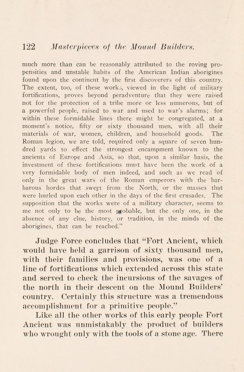 much more than can be reasonably attributed to the roving pro¬ pensities and unstable habits of the American Indian aborigines found upon the continent by the first discoverers of this country. The extent, too, of these works, viewed in the light of military fortifications, proves beyond peradventure that they were raised not for the protection of a tribe more or less numerous, but of a powerful people, raised to war and used to war’s alarms; for within these formidable lines there might be congregated, at a moment’s notice, fifty or sixty thousand men, with all their materials of war, women, children, and household goods. The Roman legion, we are told, required only a square of seven hun¬ dred yards to effect the strongest encampment known to the ancients of Europe and Asia, so that, upon a similar basis, the investment of these fortifications must have been the work of a very formidable body of men indeed, and such as we read of only in the great wars of the Roman emperors with the bar¬ barous hordes that swept from the North, or the masses that were hurled upon each other in the days of the first crusades. The supposition that the works were of a military character, seems to me not only to be the most probable, but the only one, in the absence of any clue, history, or tradition, in the minds of the aborigines, that can be reached.” Judge Force concludes that “Fort Ancient, which would have held a garrison of sixty thousand men, with their families and provisions, was one of a line of fortifications which extended across this state and served to check tin* incursions of the savages of the north in their descent on the Mound Builders’ country. Certainly this structure was a tremendous accomplishment for a primitive people.” Like all the other works of this early people Fort Ancient was unmistakably the product of builders who wrought only with the tools of a stone age. There