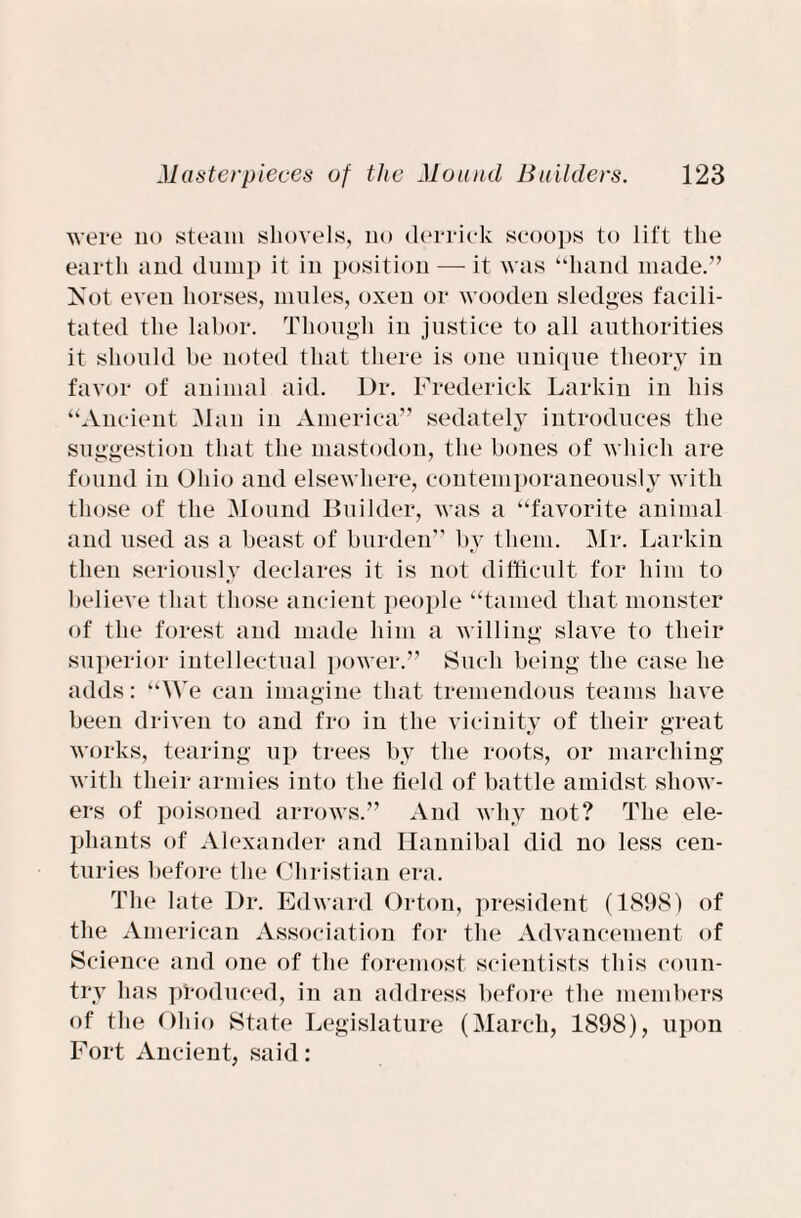 were no steam shovels, no derrick scoops to lift the earth and dump it in position — it was “hand made.” Xot even horses, mules, oxen or wooden sledges facili¬ tated the labor. Though in justice to all authorities it should be noted that there is one unique theory in favor of animal aid. Dr. Frederick Larkin in his “Ancient Man in America” sedately introduces the suggestion that the mastodon, the bones of which are found in Ohio and elsewhere, contemporaneously with those of the Mound Builder, was a “favorite animal and used as a beast of burden” by them. Mr. Larkin then seriously declares it is not difficult for him to believe that those ancient people “tamed that monster of the forest and made him a willing slave to their superior intellectual power.” Such being the case he adds: “We can imagine that tremendous teams have been driven to and fro in the vicinity of their great works, tearing up trees by the roots, or marching with their armies into the field of battle amidst show¬ ers of poisoned arrows.” And why not? The ele¬ phants of Alexander and Hannibal did no less cen¬ turies before the Christian era. The late Dr. Edward Orton, president (1898) of the American Association for the Advancement of Science and one of the foremost scientists this coun¬ try has produced, in an address before the members of the Ohio State Legislature (March, 1898), upon Fort Ancient, said: