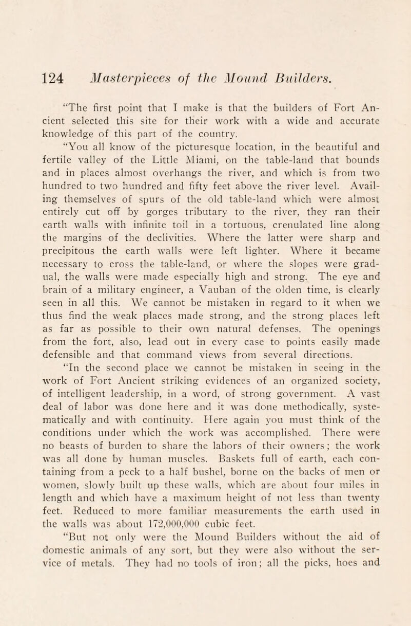 “The first point that I make is that the builders of Fort An¬ cient selected this site for their work with a wide and accurate knowledge of this part of the country. “You all know of the picturesque location, in the beautiful and fertile valley of the Little Miami, on the table-land that bounds and in places almost overhangs the river, and which is from two hundred to two hundred and fifty feet above the river level. Avail¬ ing themselves of spurs of the old table-land which were almost entirely cut off by gorges tributary to the river, they ran their earth walls with infinite toil in a tortuous, crenulated line along the margins of the declivities. Where the latter were sharp and precipitous the earth walls were left lighter. Where it became necessary to cross the table-land, or where the slopes were grad¬ ual, the walls were made especially high and strong. The eye and brain of a military engineer, a Vauban of the olden time, is clearly seen in all this. We cannot be mistaken in regard to it when we thus find the weak places made strong, and the strong places left as far as possible to their own natural defenses. The openings from the fort, also, lead out in every case to points easily made defensible and that command views from several directions. “In the second place we cannot be mistaken in seeing in the work of Fort Ancient striking evidences of an organized society, of intelligent leadership, in a word, of strong government. A vast deal of labor was done here and it was done methodically, syste¬ matically and with continuity. Here again you must think of the conditions under which the work was accomplished. There were no beasts of burden to share the labors of their owners; the work was all done by human muscles. Baskets full of earth, each con¬ taining from a peck to a half bushel, borne on the backs of men or women, slowly built up these walls, which are about four miles in length and which have a maximum height of not less than twenty feet. Reduced to more familiar measurements the earth used in the walls was about 172,000,000 cubic feet. “But not only were the Mound Builders without the aid of domestic animals of any sort, but they were also without the ser¬ vice of metals. They had no tools of iron; all the picks, hoes and