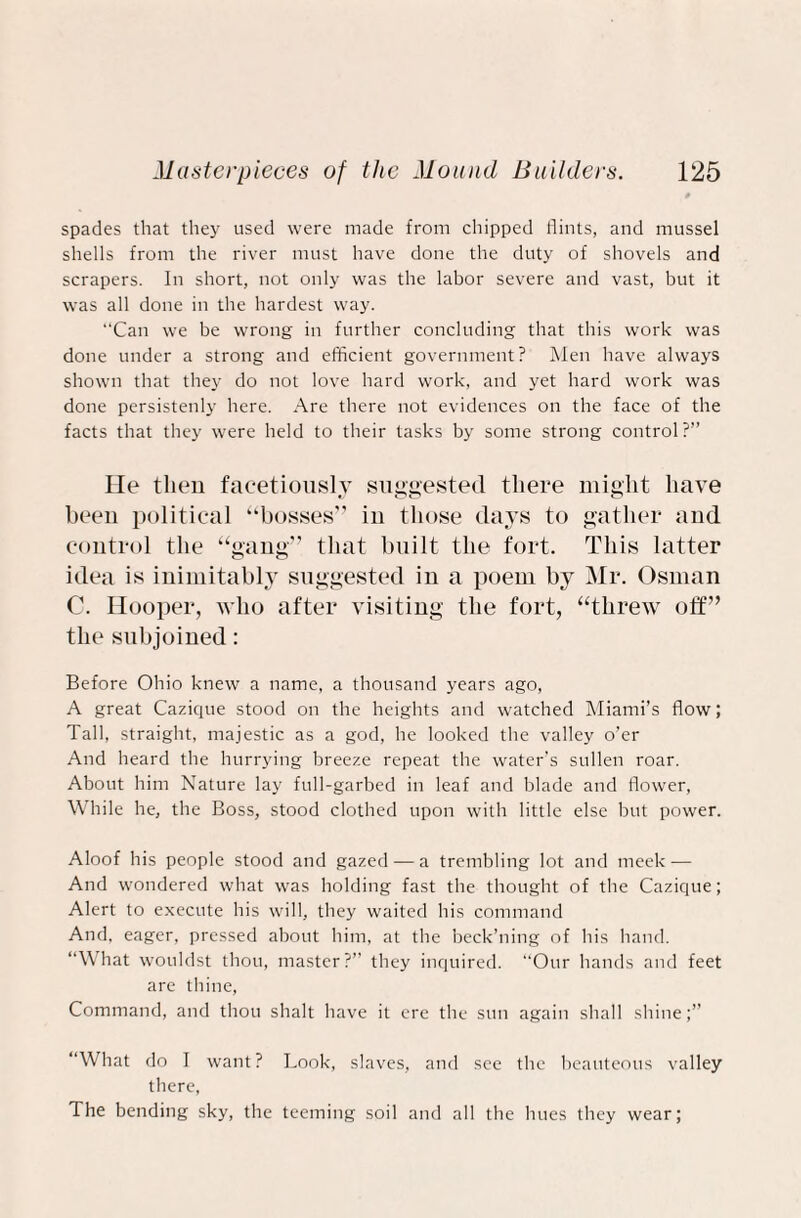 spades that they used were made from chipped flints, and mussel shells from the river must have done the duty of shovels and scrapers. In short, not only was the labor severe and vast, but it was all done in the hardest way. “Can we be wrong in further concluding that this work was done under a strong and efficient government? Men have always shown that they do not love hard work, and yet hard work was done persistenly here. Are there not evidences on the face of the facts that they were held to their tasks by some strong control ?” He then facetiously suggested there might have been political “bosses” in those days to gather and control the “gang” that built the fort. This latter idea is inimitably suggested in a poem by Mr. Osman C. Hooper, who after visiting the fort, “threw off” the subjoined: Before Ohio knew a name, a thousand years ago, A great Cazique stood on the heights and watched Miami’s flow; Tall, straight, majestic as a god, he looked the valley o’er And heard the hurrying breeze repeat the water's sullen roar. About him Nature lay full-garbed in leaf and blade and flower, While he, the Boss, stood clothed upon with little else but power. Aloof his people stood and gazed — a trembling lot and meek — And wondered what was holding fast the thought of the Cazique; Alert to execute his will, they waited his command And, eager, pressed about him, at the beck’ning of his hand. “What wouldst thou, master?” they inquired. “Our hands and feet are thine, Command, and thou shalt have it ere the sun again shall shine “What do I want? Look, slaves, and see the beauteous valley there, The bending sky, the teeming soil and all the hues they wear;