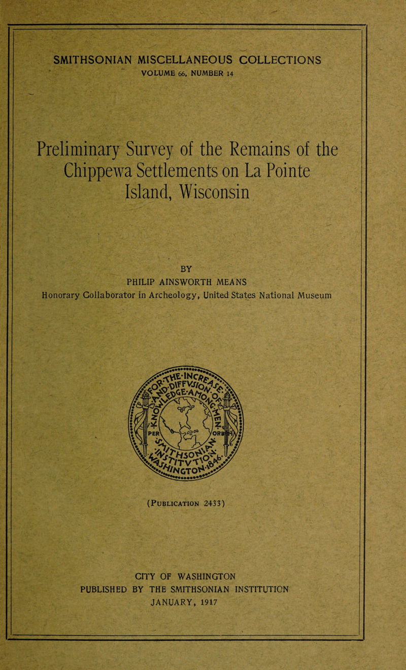 VOLUME 66. NUMBER 14 Preliminary Survey of the Remains of the Chippewa Settlements on La Pointe Island, Wisconsin BY PHILIP AINSWORTH MEANS Honorary Collaborator in Archeology, United States National Museum (Publication 2433) CITY OF WASHINGTON PUBLISHED BY THE SMITHSONIAN INSTITUTION