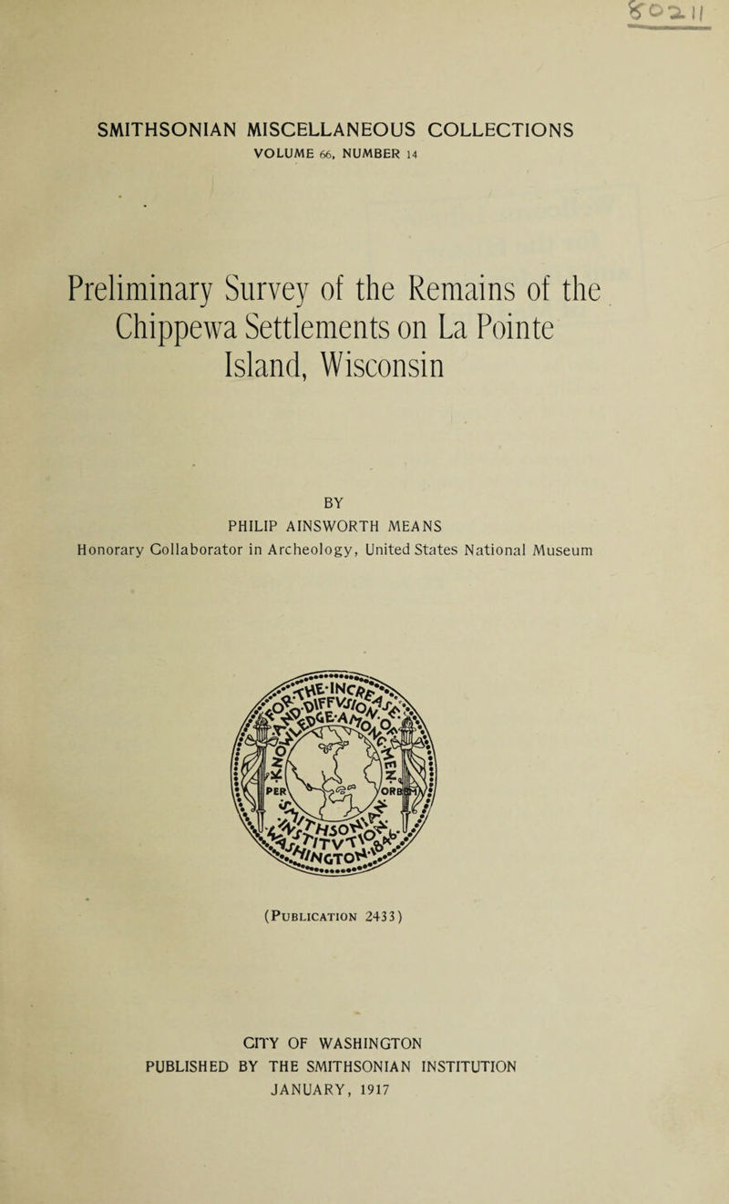VOLUME 66, NUMBER 14 Preliminary Survey of the Remains of the Chippewa Settlements on La Pointe Island, Wisconsin PHILIP AINSWORTH MEANS Honorary Collaborator in Archeology, United States National Museum (Publication 2433) CITY OF WASHINGTON PUBLISHED BY THE SMITHSONIAN INSTITUTION