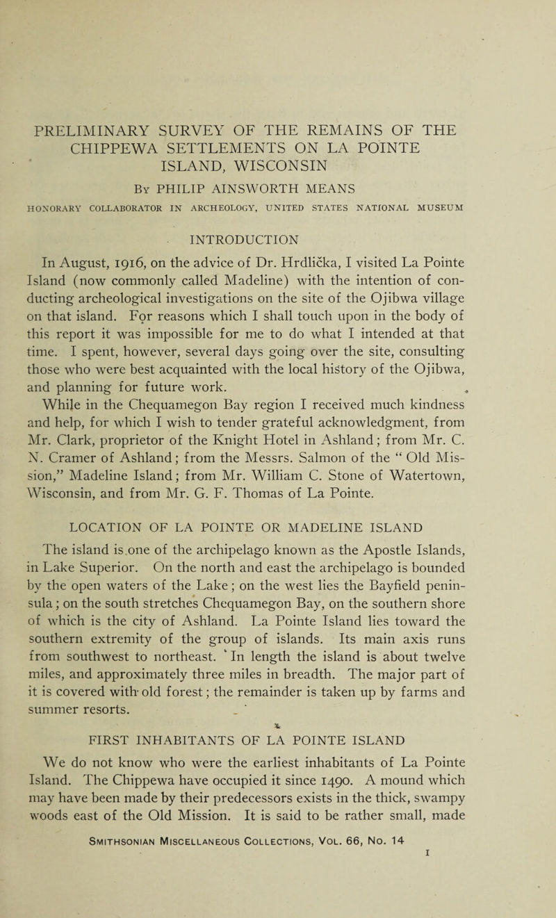 PRELIMINARY SURVEY OF THE REMAINS OF THE CHIPPEWA SETTLEMENTS ON LA POINTS ISLAND, WISCONSIN By PHILIP AINSWORTH MEANS HONORARY COLLABORATOR IN ARCHEOLOGY, UNITED STATES NATIONAL MUSEUM INTRODUCTION In August, 1916, on the advice of Dr. Hrdlicka, I visited La Pointe Island (now commonly called Madeline) with the intention of con¬ ducting archeological investigations on the site of the Ojibwa village on that island. For reasons which I shall touch upon in the body of this report it was impossible for me to do what I intended at that time. I spent, however, several days going over the site, consulting those who were best acquainted with the local history of the Ojibwa, and planning for future work. While in the Chequamegon Bay region I received much kindness and help, for which I wish to tender grateful acknowledgment, from Mr. Clark, proprietor of the Knight Hotel in Ashland; from Mr. C. N. Cramer of Ashland; from the Messrs. Salmon of the “ Old Mis¬ sion,” Madeline Island; from Mr. William C. Stone of Watertown, Wisconsin, and from Mr. G. F. Thomas of La Pointe. LOCATION OF LA POINTE OR MADELINE ISLAND The island is one of the archipelago known as the Apostle Islands, in Lake Superior. On the north and east the archipelago is bounded by the open waters of the Lake; on the west lies the Bayfield penin¬ sula ; on the south stretches Chequamegon Bay, on the southern shore of which is the city of Ashland. La Pointe Island lies toward the southern extremity of the group of islands. Its main axis runs from southwest to northeast. ‘ In length the island is about twelve miles, and approximately three miles in breadth. The major part of it is covered with'old forest; the remainder is taken up by farms and summer resorts. % FIRST INHABITANTS OF LA POINTE ISLAND We do not know who were the earliest inhabitants of La Pointe Island. The Chippewa have occupied it since 1490. A mound which may have been made by their predecessors exists in the thick, swampy woods east of the Old Mission. It is said to be rather small, made Smithsonian Miscellaneous Collections, Vol. 66, No. 14