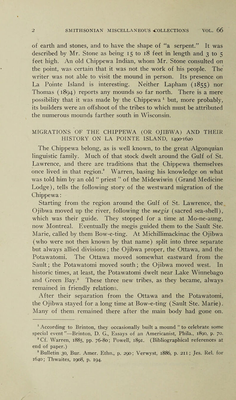 of earth and stones, and to have the shape of “a serpent.” It was described by Mr. Stone as being 15 to 18 feet in length and 3 to 5 feet high. An old Chippewa Indian, whom Mr. Stone consulted on the point, was certain that it was not the work of his people. The writer was not able to visit the mound in person. Its presence on La Pointe Island is interesting. Neither Lapham (1855) nor Thomas (1894) reports any mounds so far north. There is a mere possibility that it was made by the Chippewa 1 but, more probably, its builders were an offshoot of the tribes to which must be attributed the numerous mounds farther south in Wisconsin. MIGRATIONS OF THE CHIPPEWA (OR OJIBWA) AND THEIR HISTORY ON LA POINTE ISLAND, 1490-1620 The Chippewa belong, as is well known, to the great Algonquian linguistic family. Much of that stock dwelt around the Gulf of St. Lawrence, and there are traditions that the Chippewa themselves once lived in that region.2 Warren, basing his knowledge on what was told him by an old “ priest ” of the Midewiwin (Grand Medicine Lodge), tells the following story of the westward migration of the Chippewa: Starting from the region around the Gulf of St. Lawrence, the Ojibwa moved up the river, following the megis (sacred sea-shell), which was their guide. They stopped for a time at Mo-ne-aung, now Montreal. Eventually the megis guided them to the Sault Ste. Marie, called by them Bow-e-ting. At Michillimackinac the Ojibwa (who were not then known by that name) split into three separate but always allied divisions; the Ojibwa proper, the Ottawa, and the Potawatomi. The Ottawa moved somewhat eastward from the Sault; the Potawatomi moved south; the Ojibwa moved west. In historic times, at least, the Potawatomi dwelt near Lake Winnebago and Green Bay.3 These three new tribes, as they became, always remained in friendly relations. After their separation from the Ottawa and the Potawatomi, the Ojibwa stayed for a long time at Bow-e-ting (Sault Ste. Marie). Many of them remained there after the main body had gone on. 1 According to Brinton, they occasionally built a mound “ to celebrate some special event ”—Brinton, D. G., Essays of an Americanist, Phila., 1890. p. 70. 2 Cf. Warren, 1885, pp. 76-80; Powell, 1891. (Bibliographical references at end of paper.) 3 Bulletin 30, Bur. Amer. Ethn., p. 290; Verwyst, 1886, p. 211; Jes. Rel. for 1640; Thwaites, 1908, p. 194.
