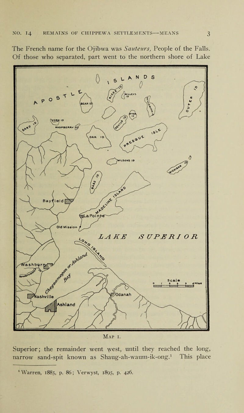The French name for the Ojibwa was Sauteurs, People of the Falls. Of those who separated, part went to the northern shore of Lake Superior; the remainder went west, until they reached the long, narrow sand-spit known as Shaug-ah-waum-ik-ong.1 This place 1 Warren, 1885, p. 86; Verwyst, 1895, p. 426.