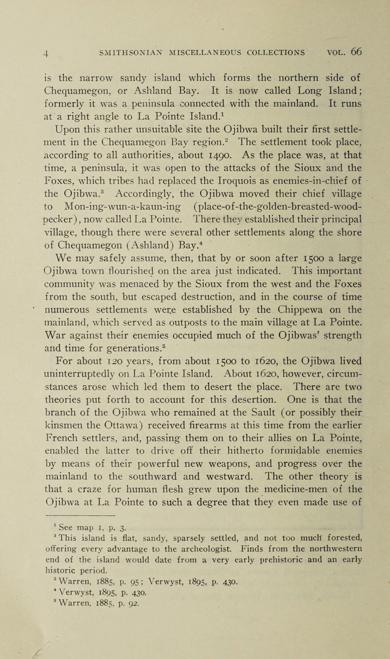 is the narrow sandy island which forms the northern side of Chequamegon, or Ashland Bay. It is now called Long Island; formerly it was a peninsula connected with the mainland. It runs at a right angle to La Pointe Island.1 Upon this rather unsuitable site the Ojibwa built their first settle¬ ment in the Chequamegon Bay region.2 The settlement took place, according to all authorities, about 1490. As the place was, at that time, a peninsula, it was open to the attacks of the Sioux and the Foxes, which tribes had replaced the Iroquois as enemies-in-chief of the Ojibwa.3 Accordingly, the Ojibwa moved their chief village to Mon-ing-wun-a-kaun-ing (place-of-the-golden-breasted-wood- pecker), now called La Pointe. There they established their principal village, though there were several other settlements along the shore of Chequamegon (Ashland) Bay.4 We may safely assume, then, that by or soon after 1500 a large Ojibwa town flourished on the area just indicated. This important community was menaced by the Sioux from the west and the Foxes from the south, but escaped destruction, and in the course of time numerous settlements wer.e established by the Chippewa on the mainland, which served as outposts to the main village at La Pointe. War against their enemies occupied much of the Ojibwas’ strength and time for generations.5 For about 120 years, from about 1500 to 1620, the Ojibwa lived uninterruptedly on La Pointe Island. About 1620, however, circum¬ stances arose which led them to desert the place. There are two theories put forth to account for this desertion. One is that the branch of the Ojibwa who remained at the Sault (or possibly their kinsmen the Ottawa) received firearms at this time from the earlier French settlers, and, passing them on to their allies on La Pointe, enabled the latter to drive off their hitherto formidable enemies by means of their powerful new weapons, and progress over the mainland to the southward and westward. The other theory is that a craze for human flesh grew upon the medicine-men of the Ojibwa at La Pointe to such a degree that they even made use of 1 See map 1, p. 3. J This island is flat, sandy, sparsely settled, and not too much forested, offering every advantage to the archeologist. Finds from the northwestern end of the island would date from a very early prehistoric and an early historic period. 3 Warren, 1885, p. 95; Verwyst, 1895, p. 430. 4 Verwyst, 1895, P- 43°. 5 Warren, 1885, p. 92.